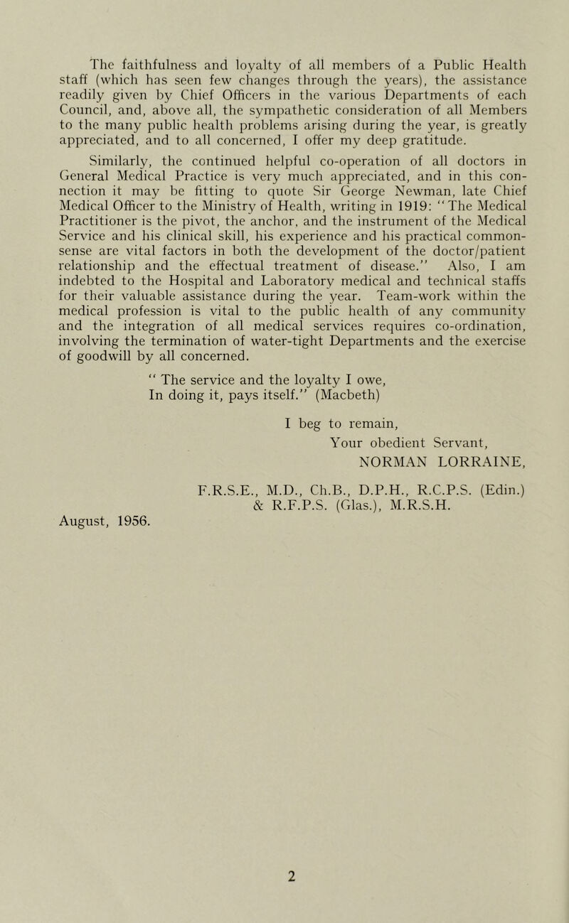 The faithfulness and loyalty of all members of a Public Health staff (which has seen few changes through the years), the assistance readily given by Chief Officers in the various Departments of each Council, and, above all, the sympathetic consideration of all Members to the many public health problems arising during the year, is greatly appreciated, and to all concerned, I offer my deep gratitude. Similarly, the continued helpful co-operation of all doctors in General Medical Practice is very much appreciated, and in this con- nection it may be fitting to quote Sir George Newman, late Chief Medical Officer to the Ministry of Health, writing in 1919: “The Medical Practitioner is the pivot, the anchor, and the instrument of the Medical Service and his clinical skill, his experience and his practical common- sense are vital factors in both the development of the doctor/patient relationship and the effectual treatment of disease.” Also, I am indebted to the Hospital and Laboratory medical and technical staffs for their valuable assistance during the year. Team-work within the medical profession is vital to the public health of any community and the integration of all medical services requires co-ordination, involving the termination of water-tight Departments and the exercise of goodwill by all concerned. “ The service and the loyalty I owe. In doing it, pays itself.” (Macbeth) I beg to remain. Your obedient Servant, NORMAN LORRAINE, August, 1956. F.R.S.E., M.D., Ch.B., D.P.H., R.C.P.S. (Edin.) & R.F.P.S. (Glas.), M.R.S.H.