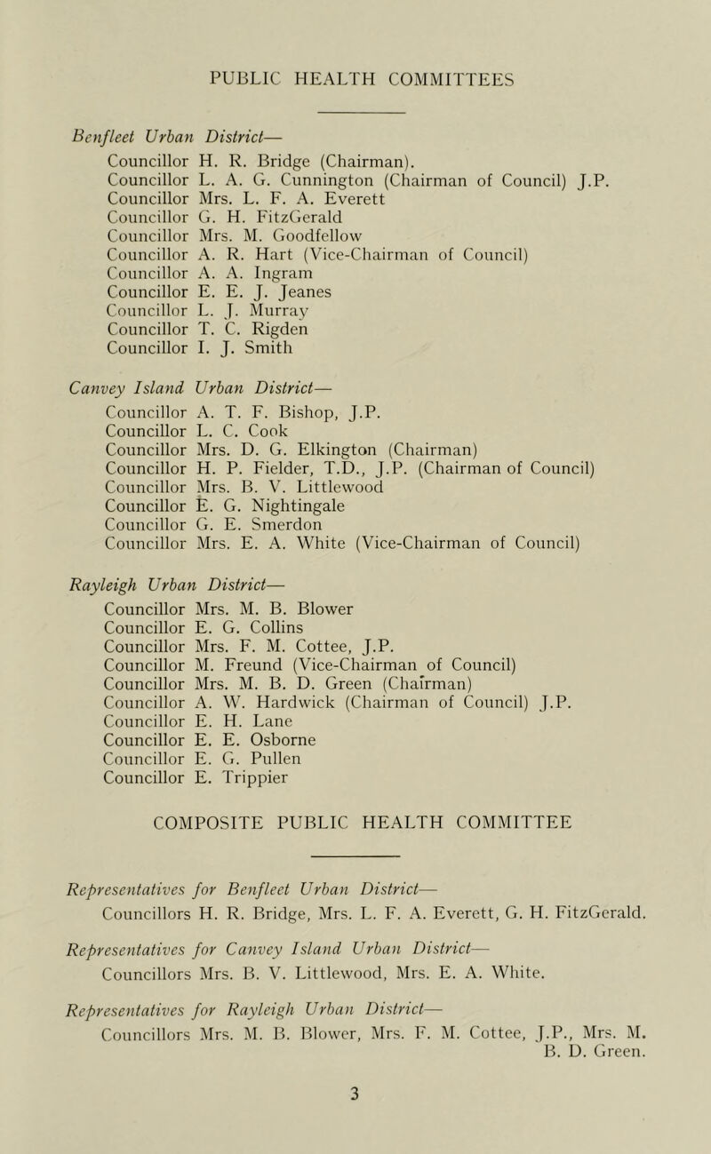 PUBLIC HEALTH COMMITTEES Benfleet Urban District— Councillor H. R. Bridge (Chairman). Councillor L. A. G. Cunnington (Chairman of Council) J.P. Councillor Mrs. L. F. A. Everett Councillor G. H. FitzGerald Councillor Mrs. M. Goodfellow Councillor A. R. Hart (Vice-Chairman of Council) Councillor A. A. Ingram Councillor E. E. J. Jeanes Councillor L. J. Murray Councillor T. C. Rigden Councillor 1. J. Smith Canvey Island Urban District— Councillor A. T. F. Bishop, J.P. Councillor L. C. Cook Councillor Mrs. D. G. Elkington (Chairman) Councillor H. P. Fielder, T.D., J.P. (Chairman of Council) Councillor Mrs. B. V. Littlewood Councillor E. G. Nightingale Councillor G. E. Smerdon Councillor Mrs. E. A. White (Vice-Chairman of Council) Rayleigh Urban District— Councillor Mrs. M. B. Blower Councillor E. G. Collins Councillor Mrs. F. M. Cottee, J.P. Councillor M. Freund (Vice-Chairman of Council) Councillor Mrs. M. B. D. Green (Chairman) Councillor A. W. Hardwick (Chairman of Council) J.P. Councillor E. H. Lane Councillor E. E. Osborne Councillor E. G. Pullen Councillor E. Trippier COMPOSITE PUBLIC HEALTH COMMITTEE Representatives for Benfleet Urban District— Councillors H. R. Bridge, Mrs. L. F. A. Everett, G. H. FitzGerald. Representatives for Canvey Island Urban District— Councillors Mrs. B. V. Littlewood, Mrs. E. A. White. Representatives for Rayleigh Urban District— Councillors Mrs. M. B. Blower, Mrs. F. M. Cottee, J.P., Mrs. M. B. U. Green.