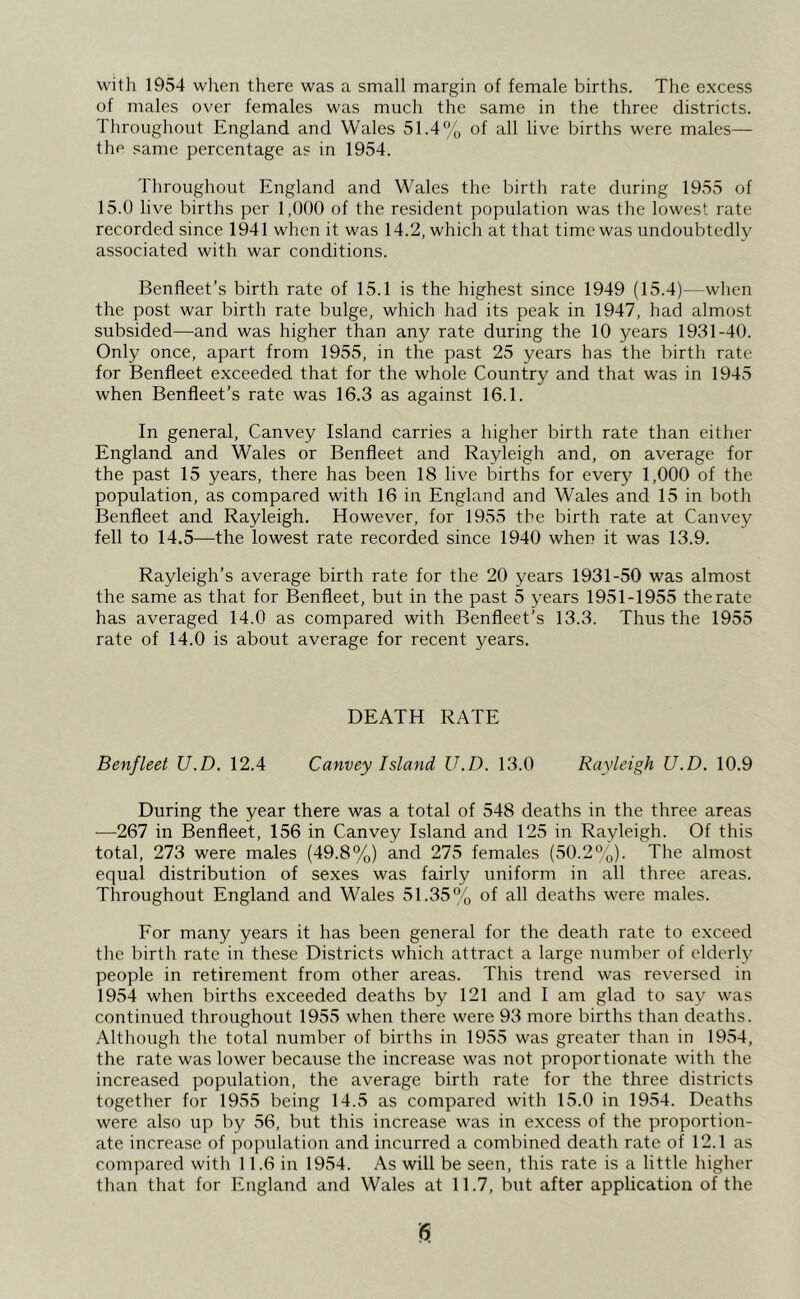 with 1954 when there was a small margin of female births. The excess of males over females was much the same in the three districts. Throughout England and Wales 51.4% of all live births were males— the same percentage as in 1954. Throughout England and Wales the birth rate during 1955 of 15.0 live births per 1,000 of the resident population was the lowest rate recorded since 1941 when it was 14.2, which at that time was undoubtedly associated with war conditions. Benfleet’s birth rate of 15.1 is the highest since 1949 (15.4)—when the post war birth rate bulge, which had its peak in 1947, had almost subsided—-and was higher than any rate during the 10 years 1931-40. Only once, apart from 1955, in the past 25 years has the birth rate for Benfleet exceeded that for the whole Country and that was in 1945 when Benfleet’s rate was 16.3 as against 16.1. In general, Canvey Island carries a higher birth rate than either England and Wales or Benfleet and Rayleigh and, on average for the past 15 years, there has been 18 live births for every 1,000 of the population, as compared with 16 in England and Wales and 15 in both Benfleet and Rayleigh. However, for 1955 the birth rate at Canvey fell to 14.5—the lowest rate recorded since 1940 when it was 13.9. Rayleigh’s average birth rate for the 20 years 1931-50 was almost the same as that for Benfleet, but in the past 5 years 1951-1955 therate has averaged 14.0 as compared with Benfleet’s 13.3. Thus the 1955 rate of 14.0 is about average for recent years. DEATH RATE Benfleet U.D. 12.4 Canvey Island U.D. 13.0 Rayleigh U.D. 10.9 During the year there was a total of 548 deaths in the three areas ■—267 in Benfleet, 156 in Canvey Island and 125 in Rayleigh. Of this total, 273 were males (49.8%) and 275 females (50.2%). The almost equal distribution of sexes was fairly uniform in all three areas. Throughout England and Wales 51.35% of all deaths were males. For many years it has been general for the death rate to exceed the birth rate in these Districts which attract a large number of elderly people in retirement from other areas. This trend was reversed in 1954 when births exceeded deaths by 121 and I am glad to say was continued throughout 1955 when there were 93 more births than deaths. Although the total number of births in 1955 was greater than in 1954, the rate was lower because the increase was not proportionate with the increased population, the average birth rate for the three districts together for 1955 being 14.5 as compared with 15.0 in 1954. Deaths were also up by 56, but this increase was in excess of the proportion- ate increase of population and incurred a combined death rate of 12.1 as compared with 11.6 in 1954. As will be seen, this rate is a little higher than that for England and Wales at 11.7, but after application of the