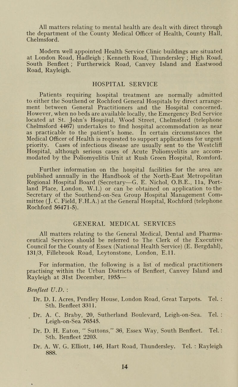 All matters relating to mental health are dealt with direct through the department of the County Medical Officer of Health, County Hall, Chelmsford. Modern well appointed Health Service Clinic buildings are situated at London Road, Hadleigh ; Kenneth Road, Thundersley ; High Road, South Benfleet ; Furtherwick Road, Canvey Island and Eastwood Road, Rayleigh. HOSPITAL SERVICE Patients requiring hospital treatment are normally admitted to either the Southend or Rochford General Hospitals by direct arrange- ment between General Practitioners and the Hospital concerned. However, when no beds are available locally, the Emergency Bed Service located at St. John’s Hospital, Wood Street, Chelmsford (telephone Chelmsford 4467) undertakes to find hospital accommodation as near as practicable to the patient’s home. In certain circumstances the Medical Officer of Health is requested to support applications for urgent priority. Cases of infectious disease are usually sent to the Westcliff Hospital, although serious cases of Acute Poliomyelitis are accom- modated by the Poliomyelitis Unit at Rush Green Hospital, Romford. Further information on the hospital facilities for the area are published annually in the Handbook of the North-East Metropolitan Regional Hospital Board (Secretary—G. E. Nichol, O.B.E., 11a, Port- land Place, London, W.l.) or can be obtained on application to the Secretary of the Southend-on-Sea Group Hospital Management Com- mittee (J. C. Field, F.H.A.) at the General Hospital, Rochford (telephone Rochford 56471-5). GENERAL MEDICAL SERVICES All matters relating to the General Medical, Dental and Pharma- ceutical Services should be referred to The Clerk of the Executive Council for the County of Essex (National Health Service) (E. Bergdahl), 131/3, Fillebrook Road, Leytonstone, London, E.ll. For information, the following is a list of medical practitioners practising within the Urban Districts of Benfleet, Canvey Island and Rayleigh at 31st December, 1955— Benfleet U.D. : Dr. D. 1. Acres, Pendley House, London Road, Great Tarpots. Tel. : Sth. Benfleet 3311. Dr. A. C. Braby, 20, Sutherland Boulevard, Leigh-on-Sea. Tel. : Leigh-on-Sea 76545. Dr. D. H. Eaton, “ Suttons,” 36, Essex Way, South Benfleet. Tel.: Sth. Benfleet 2203. Dr. A. W. G. Elliott, 146, Hart Road, Thundersley. Tel. : Rayleigh 888.