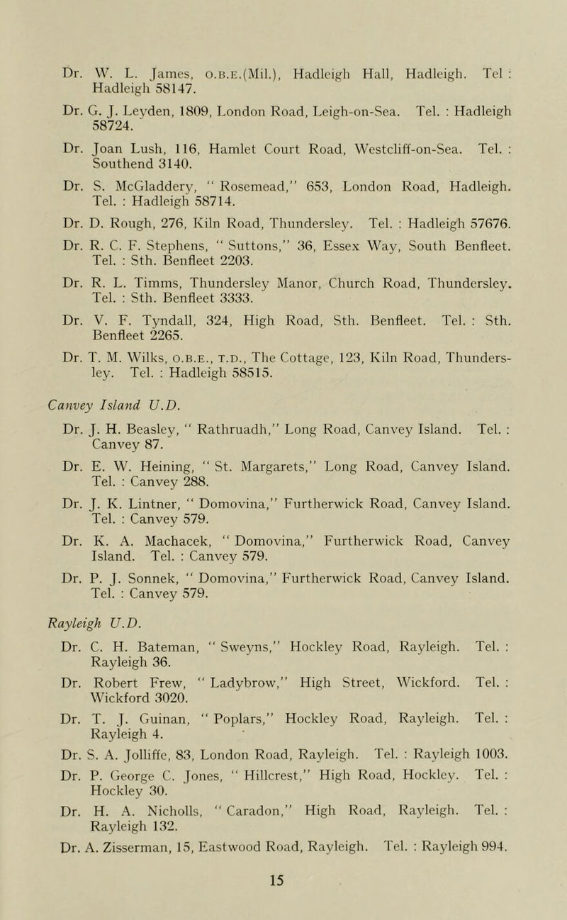 Dr. W. L. James. o.B.E.(Mil.), Hadlcigli Hall, Hadlcigh. Tel : Hadleigh 58147. Dr. G. J. Leyden, 1809, London Road, Leigh-on-Sea. Tel. : Hadleigh 38724. ' Dr. Joan Lush, 116, Hamlet Court Road, Westcliff-on-Sea. Tel. ; Southend 3140. Dr. S. McGladdery, “ Rosemead,” 653, London Road, Hadleigh. Tel. : Hadleigh 58714. Dr. D. Rough, 276, Kiln Road, Thundersley. Tel. : Hadleigh 57676. Dr. R. C. F. Stephens, ” Suttons,” 36, Essex Way, South Benfleet. Tel. : Sth. Benfleet 2203. Dr. R. L. Timms, Thundersley Manor. Church Road, Thundersley. Tel. ; Sth. Benfleet 3333. Dr. V. F. Tyndall, 324, High Road, Sth. Benfleet. Tel. : Sth. Benfleet 2265. Dr. T. M. Wilks, o.b.e., t.d.. The Cottage, 123, Kiln Road, Thunders- ley. Tel. ; Hadleigh 58515. Canvey Island U.D. Dr. J. H. Beasley, ” Rathruadh,” Long Road, Canvey Island. Tel. : Canvey 87. Dr. E. W. Heining, ” St. Margarets,” Long Road, Canvey Island. Tel. : Canvey 288. Dr. J. K. Lintner, ‘‘ Domovina,” Furtherwick Road, Canvey Island. Tel. : Canvey 579. Dr. K. A. Machacek, ” Domovina,” Furtherwick Road, Canvey Island. Tel. : Canvey 579. Dr. P. J. Sonnek, ” Domovina,” Furtherwick Road, Canvey Island. Tel. : Canvey 579. Rayleigh U.D. Dr. C. H. Bateman, ” Sweyns,” Hockley Road, Rayleigh. Tel. : Rayleigh 36. Dr. Robert Frew, ” Ladybrow,” High Street, Wickford. Tel. : Wickford 3020. Dr. T. J. Guinan, ” Poplars,” Hockley Road, Rayleigh. Tel. : Rayleigh 4. Dr. S. A. Jolliffe, 83, London Road, Rayleigh. Tel. : Rayleigh 1003. Dr. P. George C. Jones, ‘‘ Hillcrest,” High Road, Hockley. Tel. : Hockley 30. Dr. H. A. Nicholls,  Caradon,” High Road, Rayleigh. Tel. : Rayleigh 132. Dr. A. Zisserman, 15, Eastwood Road, Rayleigh. Tel. : Rayleigh 994.