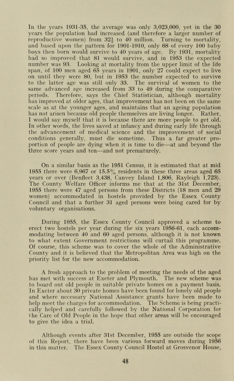 In the years 1931-35, the average was only 3,023,000, yet in the 30 years the population had increased (and therefore a larger number of reproductive women) from 32i to 40 million. Turning to mortality, and based upon the pattern for 1901-1910, only 68 of every 100 baby boys then born would survive to 40 years of age. By 1931, mortality had so improved that 81 would survive, and in 1953 the expected number was 93. Looking at mortality from the upper limit of the life span, of 100 men aged 65 years in 1901, only 27 could expect to live on until they were 80, but in 1953 the number expected to survive to the latter age was still only 33. The survival of women to the same advanced age increased from 33 to 49 during the comparative periods. Therefore, says the Chief Statistician, although mortality has improved at older ages, that improvement has not been on the same scale as at the younger ages, and maintains that an ageing population has not arisen because old people themselves are living longer. Rather, I would say myself that it is because there are more people to get old. In other words, the lives saved at infancy and during early life through the advancement of medical science and the improvement of social conditions generally, must die sometime. Thus a far greater pro- portion of people are dying when it is time to die—at and beyond the three score years and ten—and not prematurely. On a similar basis as the 1951 Census, it is estimated that at mid 1955 there were 6,967 or 15.5% residents in these three areas aged 65 years or over (Benfieet 3,438, Canvey Island 1,806, Rayleigh 1,723). The County Welfare Officer informs me that at the 31st December, 1955 there were 47 aged persons from these Districts (18 men and 29 women) accommodated in hostels provided by the Essex County Council and that a further 31 aged persons were being cared for by voluntary organisations. During 1955, the Essex County Council approved a scheme to erect two hostels per year during the six years 1956-61, each accom- modating between 40 and 60 aged persons, although it is not known to what extent Government restrictions will curtail this programme. Of course, this scheme was to cover the whole of the Administrative County and it is believed that the Metropolitan Area was high on the priority list for the new accommodation. A fresh approach to the problem of meeting the needs of the aged has met with success at Exeter and Plymouth. The new scheme was to board out old peof)le in suitable private homes on a payment basis. In Exeter about 30 private homes have been found for lonely old people and where necessary National Assistance grants have been made to lielp meet the charges for accommodation. The Scheme is being practi- cally helped and carehdly followed by the National Corporation for 1 he Care of Old People in the hope that other areas will be encouraged to give the idea a trial. Although events after 31st December, 1955 are outside the scope of this Rej)ort, there have been various forward moves during 1956 in this matter. The Essex County Council Hostel at Grosvenor House,