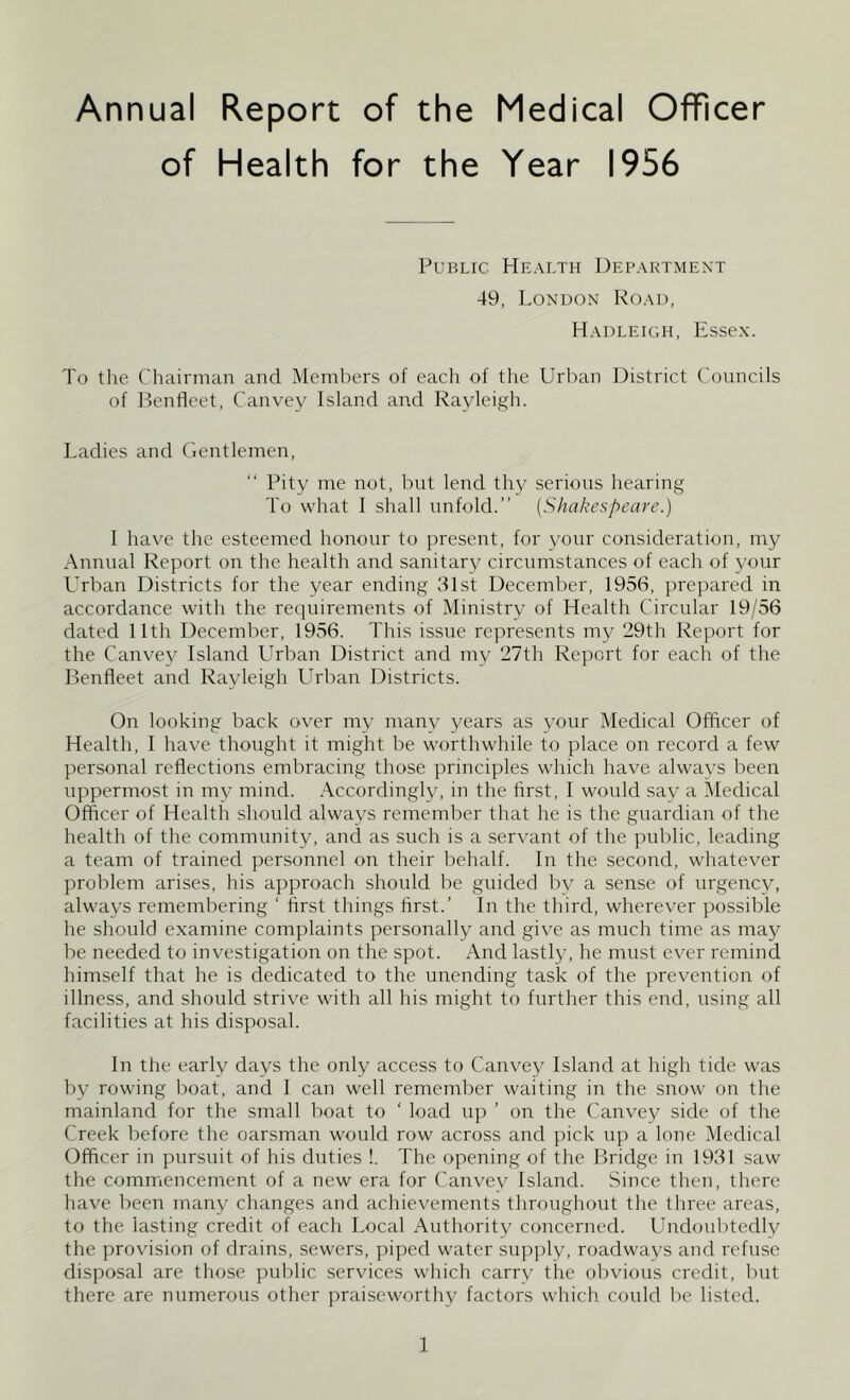 Annual Report of the Medical Officer of Health for the Year 1956 Public Health Department 49, London Road, Hadleigh, Essex. To the Chairman and Members of each of the Urban District Councils of Benfleet, Canvey Island and Rayleigh. Ladies and Gentlemen, “ Pity me not, but lend thy serious hearing To what I shall unfold.” (Shakespeare.) I have the esteemed honour to present, for your consideration, my Annual Report on the health and sanitary circumstances of each of your Urban Districts for the year ending 31st December, 1956, prepared in accordance with the requirements of Ministry of Health Circular 19/56 dated 11th December, 1956. This issue represents my 29th Report for the Canvey Island Urban District and my 27th Report for each of the Benfleet and Rayleigh LIrban Districts. On looking back over my manv years as your Medical Officer of Health, I have thought it might be worthwhile to place on record a few personal reflections embracing those principles which have always been uppermost in my mind. Accordingly, in the first, I would say a Medical Officer of Health should always remember that he is the guardian of the health of the community, and as such is a servant of the public, leading a team of trained personnel on their behalf. In the second, whatever problem arises, his approach should be guided by a sense of urgency, always remembering ‘ first things first.’ In the third, wherever possible he should examine complaints personally and give as much time as may be needed to investigation on the spot. And lastly, he must ever remind himself that he is dedicated to the unending task of the prevention of illness, and should strive with all his might to further this end, using all facilities at his disposal. In the early days the only access to Canvey Island at high tide was by rowing boat, and I can well remember waiting in the snow on the mainland for the small boat to ‘ load up ’ on the Canvey side of the Creek before the oarsman would row across and pick up a lone Medical Officer in pursuit of his duties !. The opening of the Bridge in 1931 saw the commencement of a new era for Canvey Island. Since then, there have been many changes and achievements throughout the three areas, to the lasting credit of each Local Authority concerned. Undoubtedly the provision of drains, sewers, piped water supply, roadways and refuse disposal are those public services which carry the obvious credit, but there are numerous other praiseworthy factors which could be listed.