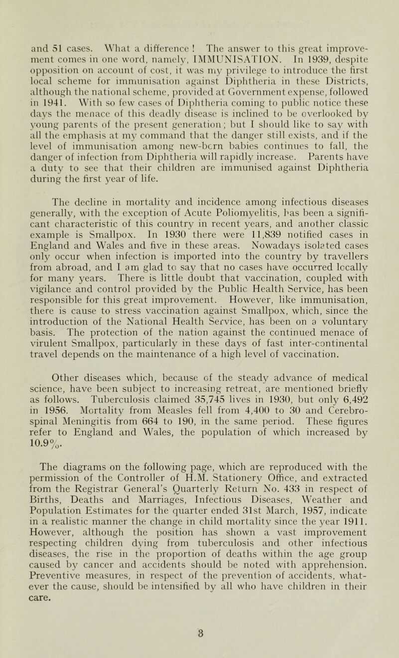 and 51 cases. What a difference ! The answer to this great improve- ment comes in one word, namely, I IMMUNISATION. In 1939, despite opposition on account of cost, it was my privilege to introduce the first local scheme for immunisation against Diphtheria in these Districts, although the national scheme, provided at Government expense, followed in 1941. With so few cases of Diphtheria coming to public notice these days the menace of this deadly disease is inclined to be overlooked by young parents of the present generation; but I should like to say with all the emphasis at my command that the danger still exists, and if the level of immunisation among new-bcrn babies continues to fall, the danger of infection from Diphtheria will rapidly increase. Parents have a duty to see that their children are immunised against Diphtheria during the first year of life. The decline in mortality and incidence among infectious diseases generally, with the exception of Acute Poliomyelitis, has been a signifi- cant characteristic of this country in recent years, and another classic example is Smallpox. In 1930 there were 11,839 notified cases in England and Wales and five in these areas. Nowadays isolated cases only occur when infection is imported into the country by travellers from abroad, and I am glad to say that no cases have occurred locally for many years. There is little doubt that vaccination, coupled with vigilance and control provided by the Public Health Service, has been responsible for this great improvement. However, like immunisation, there is cause to stress vaccination against Smallpox, which, since the introduction of the National Health Service, has been on a voluntary basis. The protection of the nation against the continued menace of virulent Smallpox, particularly in these days of fast inter-continental travel depends on the maintenance of a high level of vaccination. Other diseases which, because of the steady advance of medical science, have been subject to increasing retreat, are mentioned briefly as follows. Tuberculosis claimed 35,745 lives in 1930, but only 6,492 in 1956. Mortality from Measles fell from 4,400 to 30 and Cerebro- spinal Meningitis from 664 to 190, in the same period. These figures refer to England and Wales, the population of which increased by 10.9%. The diagrams on the following page, which are reproduced with the permission of the Controller of H.M. Stationery Office, and extracted from the Registrar General’s Quarterly Return No. 433 in respect of Births, Deaths and Marriages, Infectious Diseases, Weather and Population Estimates for the quarter ended 31st March, 1957, indicate in a realistic manner the change in child mortality since the year 1911. However, although the position has shown a vast improvement respecting children dying from tuberculosis and other infectious diseases, the rise in the proportion of deaths within the age group caused by cancer and accidents should be noted with apprehension. Preventive measures, in respect of the prevention of accidents, what- ever the cause, should be intensified by all who have children in their care.