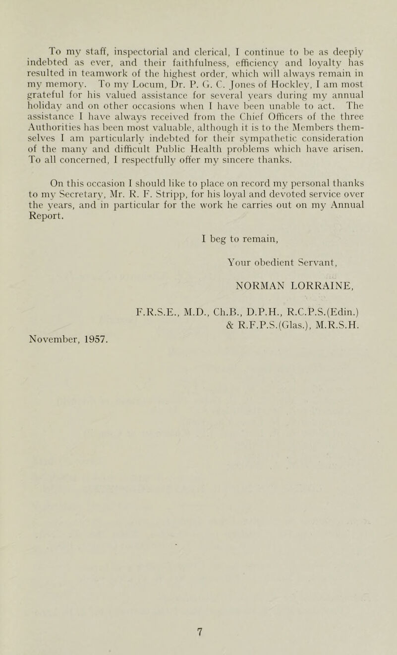 To my staff, inspectorial and clerical, I continue to be as deeply indebted as ever, and their faithfulness, efficiency and loyalty has resulted in teamwork of the highest order, which will always remain in my memory. To my Locum, I)r. P. G. C. Jones of Hockley, I am most grateful for his valued assistance for several years during my annual holiday and on other occasions when I have been unable to act. The assistance 1 have always received from the Chief Officers of the three Authorities has been most valuable, although it is to the Members them- selves 1 am particularly indebted for their sympathetic consideration of the many and difficult Public Health problems which have arisen. To all concerned, I respectfully offer my sincere thanks. On this occasion I should like to place on record my personal thanks to my Secretary, Mr. R. F. Stripp, for his loyal and devoted service over the years, and in particular for the work he carries out on my Annual Report. I beg to remain, Your obedient Servant, NORMAN LORRAINE, F.R.S.E., M.D., Ch.B., D.P.H., R.C.P.S.(Edin.) & R.F.P.S.(Glas.), M.R.S.H. November, 1957.