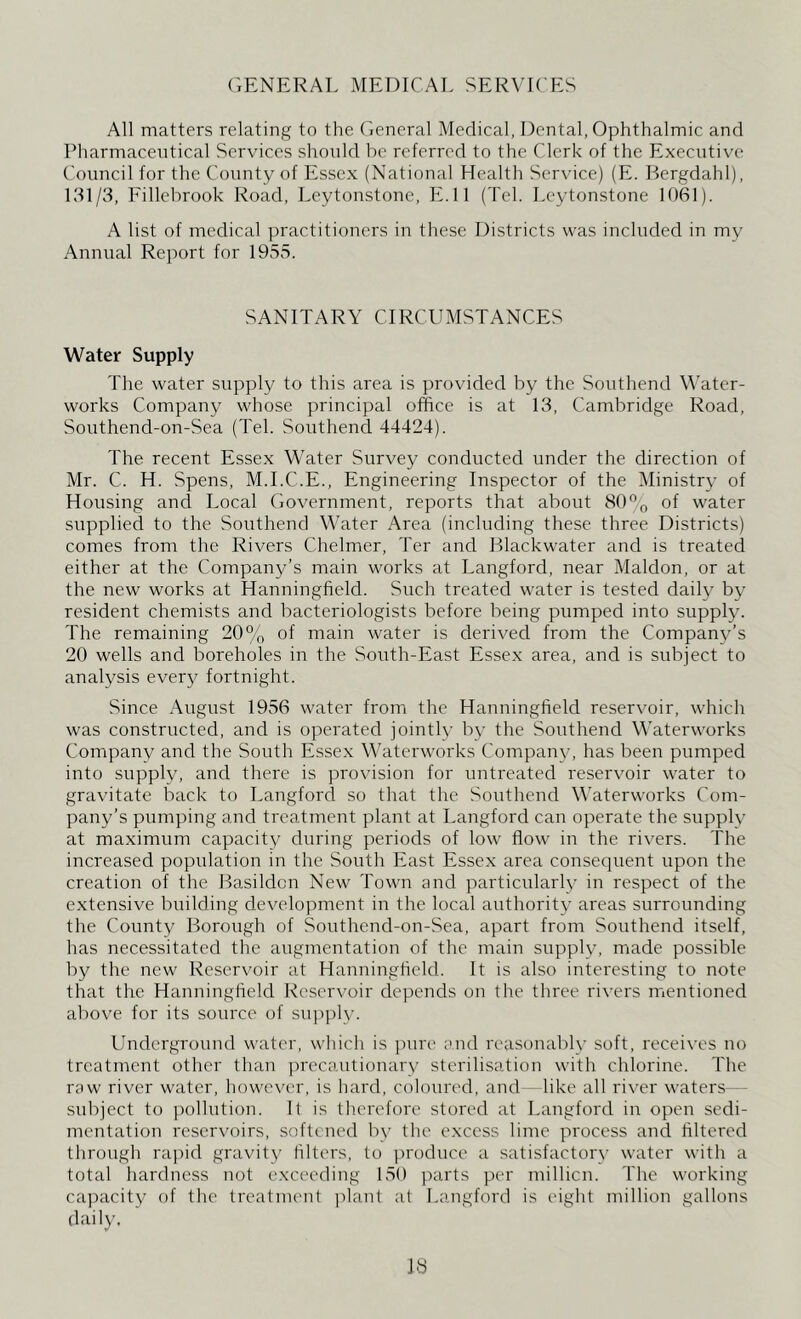 GENERAL MEDICAL SERVICES All matters relating to the General Medical, Dental, Ophthalmic and Pharmaceutical Services should be referred to the Clerk of the Executive Council for the County of Essex (National Health Service) (E. Bergdahl), 131/3, Fillebrook Road, Leytonstone, E.ll (Tel. Leytonstone 1061). A list of medical practitioners in these Districts was included in my Annual Report for 1955. SANITARY CIRCUMSTANCES Water Supply The water supply to this area is provided by the Southend Water- works Company whose principal office is at 13, Cambridge Road, Southend-on-Sea (Tel. Southend 44424). The recent Essex Water Survey conducted under the direction of Mr. C. H. Spens, M.I.C.E., Engineering Inspector of the Ministry of Housing and Local Government, reports that about 80°o of water supplied to the Southend Water Area (including these three Districts) comes from the Rivers Chelmer, Ter and Blackwater and is treated either at the Company’s main works at Langford, near Maldon, or at the new works at Hanningfield. Such treated water is tested daily by resident chemists and bacteriologists before being pumped into supply. The remaining 20% of main water is derived from the Company’s 20 wells and boreholes in the South-East Essex area, and is subject to analysis every fortnight. Since August 1956 water from the Hanningfield reservoir, which was constructed, and is operated jointly by the Southend Waterworks Company and the South Essex Waterworks Company, has been pumped into supply, and there is provision for untreated reservoir water to gravitate back to Langford so that the Southend Waterworks Com- pany’s pumping and treatment plant at Langford can operate the supply at maximum capacity during periods of low flow in the rivers. The increased population in the South East Essex area consequent upon the creation of the Basildon New Town and particularly in respect of the extensive building development in the local authority areas surrounding the County Borough of Southend-on-Sea, apart from Southend itself, has necessitated the augmentation of the main supply, made possible by the new Reservoir at Hanningfield. It is also interesting to note that the Hanningfield Reservoir depends on the three rivers mentioned above for its source of supply. Underground water, which is pure and reasonably soft, receives no treatment other than precautionary sterilisation with chlorine. The raw river water, however, is hard, coloured, and like all river waters subject to pollution. It is therefore stored at Langford in open sedi- mentation reservoirs, softened by the excess lime process and filtered through rapid gravity filters, to produce a satisfactory water with a total hardness not exceeding 150 parts per million. The working capacity of the treatment plant at Langford is eight million gallons daily,