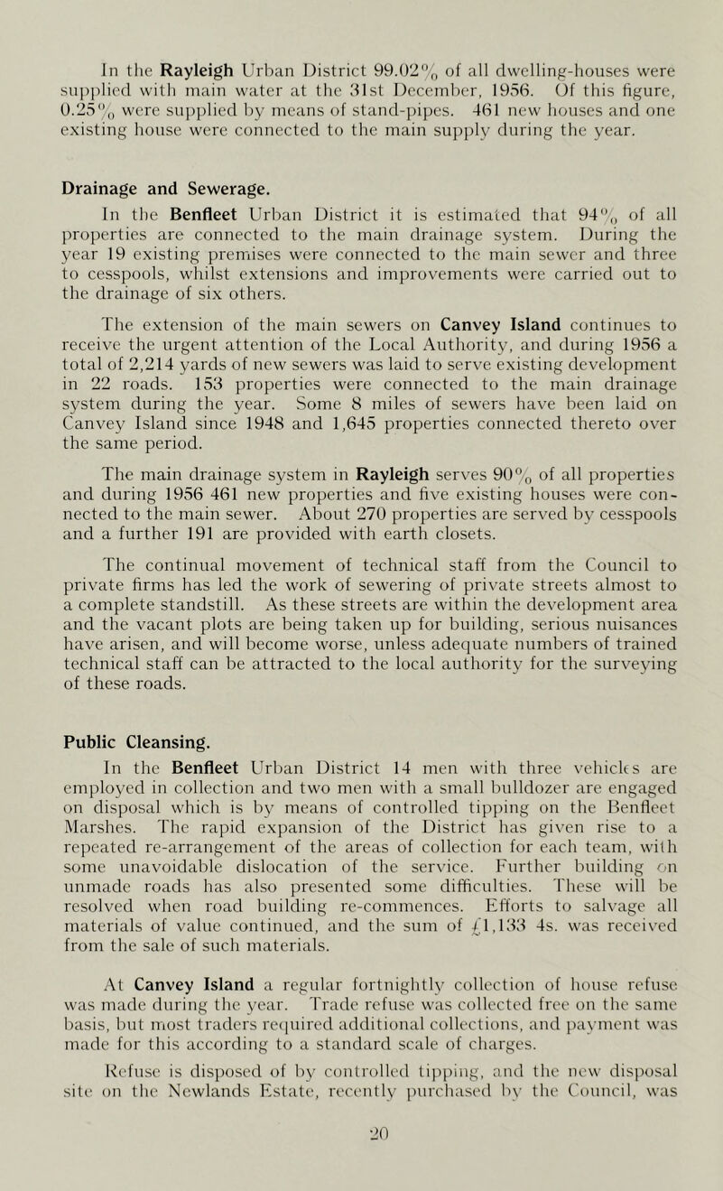 In the Rayleigh Urban District 99.02% of all dwelling-houses were supplied with main water at the 31st December, 1956. Of this figure, 0.25% were supplied by means of stand-pipes. 461 new houses and one existing house were connected to the main supply during the year. Drainage and Sewerage. In the Benfleet Urban District it is estimated that 94% of all properties are connected to the main drainage system. During the year 19 existing premises were connected to the main sewer and three to cesspools, whilst extensions and improvements were carried out to the drainage of six others. The extension of the main sewers on Canvey Island continues to receive the urgent attention of the Local Authority, and during 1956 a total of 2,214 yards of new sewers was laid to serve existing development in 22 roads. 153 properties were connected to the main drainage system during the year. Some 8 miles of sewers have been laid on Canvey Island since 1948 and 1,645 properties connected thereto over the same period. The main drainage system in Rayleigh serves 90% of all properties and during 1956 461 new properties and five existing houses were con- nected to the main sewer. About 270 properties are served by cesspools and a further 191 are provided with earth closets. The continual movement of technical staff from the Council to private firms has led the work of sewering of private streets almost to a complete standstill. As these streets are within the development area and the vacant plots are being taken np for building, serious nuisances have arisen, and will become worse, unless adequate numbers of trained technical staff can be attracted to the local authority for the surveying of these roads. Public Cleansing. In the Benfleet Urban District 14 men with three vehicles are employed in collection and two men with a small bulldozer are engaged on disposal which is by means of controlled tipping on the Benfleet Marshes. The rapid expansion of the District has given rise to a repeated re-arrangement of the areas of collection for each team, with some unavoidable dislocation of the service. Further building on unmade roads has also presented some difficulties. These will be resolved when road building re-commences. Efforts to salvage all materials of value continued, and the sum of £1,133 4s. was received from the sale of such materials. At Canvey Island a regular fortnightly collection of house refuse was made during the year. Trade refuse was collected free on the same basis, but most traders required additional collections, and payment was made for this according to a standard scale of charges. Refuse is disposed of by controlled tipping, and the new disposal site on the Newlands Estate, recently purchased by the Council, was