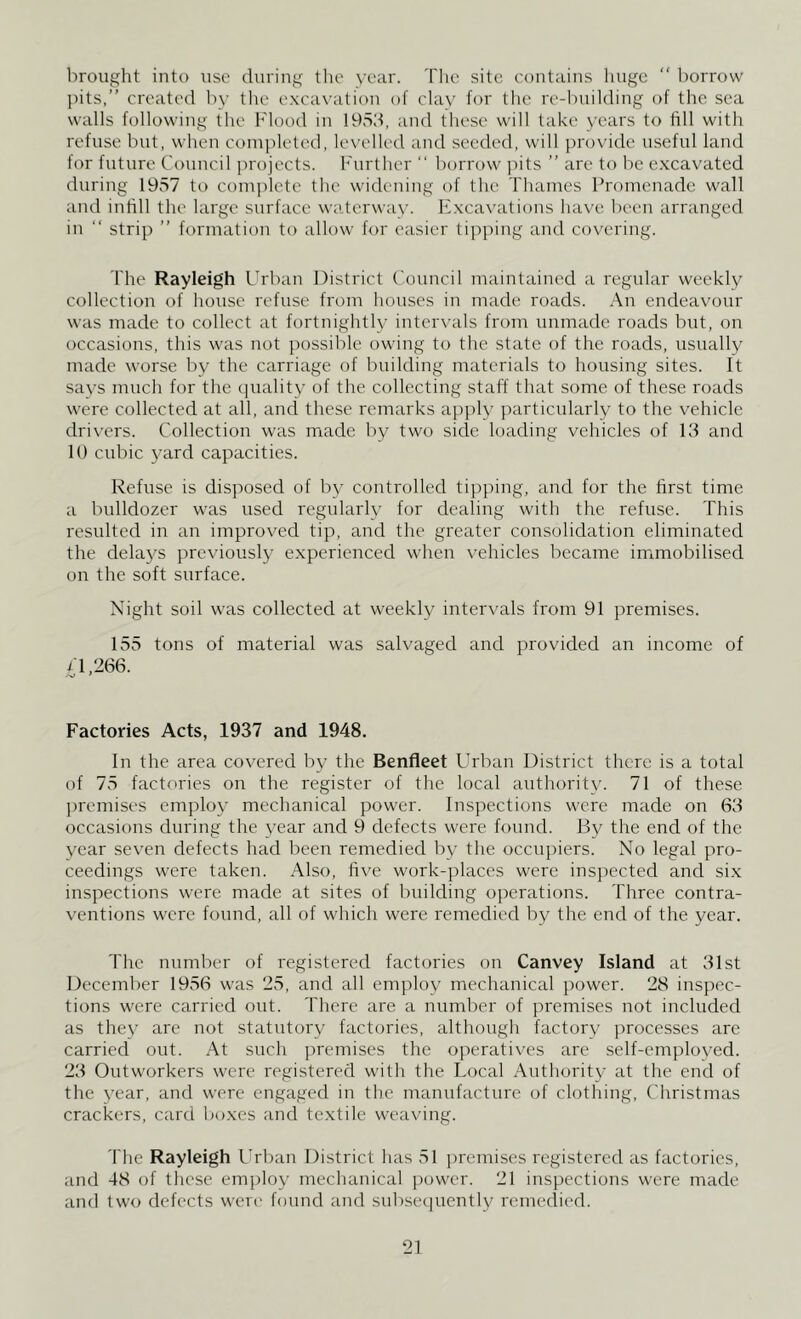 brought into use during the year. The site contains huge “ borrow pits,” created by the excavation of clay for the re-building of the sea walls following the Flood in 1953, and these will take years to fill with refuse but, when completed, levelled and seeded, will provide useful land for future Council projects. Further “ borrow pits ” are to be excavated during 1957 to complete the widening of the Thames Promenade wall and infill the large surface waterway. Excavations have been arranged in “ strip ” formation to allow for easier tipping and covering. The Rayleigh Urban District Council maintained a regular weekly collection of house refuse from houses in made roads. An endeavour was made to collect at fortnightly intervals from unmade roads but, on occasions, this was not possible owing to the state of the roads, usually made worse by the carriage of building materials to housing sites. It says much for the quality of the collecting staff that some of these roads were collected at all, and these remarks apply particularly to the vehicle drivers. Collection was made by two side loading vehicles of 13 and 10 cubic yard capacities. Refuse is disposed of by controlled tipping, and for the first time a bulldozer was used regularly for dealing with the refuse. This resulted in an improved tip, and the greater consolidation eliminated the delays previously experienced when vehicles became immobilised on the soft surface. Night soil was collected at weekly intervals from 91 premises. 155 tons of material was salvaged and provided an income of i'1,266. Aj • Factories Acts, 1937 and 1948. In the area covered by the Benfleet Urban District there is a total of 75 factories on the register of the local authority. 71 of these premises employ mechanical power. Inspections were made on 63 occasions during the year and 9 defects were found. By the end of the year seven defects had been remedied by the occupiers. No legal pro- ceedings were taken. Also, five work-places were inspected and six inspections were made at sites of building operations. Three contra- ventions were found, all of which were remedied by the end of the year. The number of registered factories on Canvey Island at 31st December 1956 was 25, and all employ mechanical power. 28 inspec- tions were carried out. There are a number of premises not included as they are not statutory factories, although factory processes are carried out. At such premises the operatives are self-emploved. 23 Outworkers were registered with the Local Authority at the end of the year, and were engaged in the manufacture of clothing, Christmas crackers, card boxes and textile weaving. The Rayleigh Urban District has 51 premises registered as factories, and 48 of these employ mechanical power. 21 inspections were made and two defects were found and subsequently remedied.