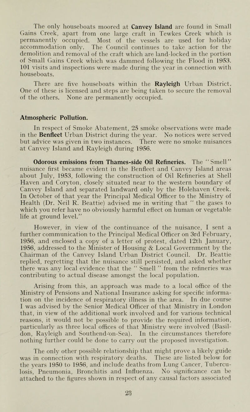 I'he only houseboats moored at Canvey Island are found in Small Gains Creek, apart from one large craft in Tewkes Creek which is permanently occupied. Most of the vessels are used for holiday accommodation only. The Council continues to take action for the demolition and removal of the craft which are land-locked in the portion of Small Gains Creek which was dammed following the Flood in 1953. 101 visits and inspections were made during the year in connection with houseboats. There are five houseboats within the Rayleigh Urban District. One of these is licensed and steps are being taken to secure the removal of the others. None are permanently occupied. Atmospheric Pollution. In respect of Smoke Abatement, 25 smoke observations were made in the Benfleet Urban District during the year. No notices were served but advice was given in two instances. There were no smoke nuisances at Canvey Island and Rayleigh during 1956. Odorous emissions from Thames-side Oil Refineries. The “Smell” nuisance first became evident in the Benfleet and Canvey Island areas about July, 1953, following the construction of Oil Refineries at Shell Haven and Coryton, closely situated near to the western boundary of Canvey Island and separated landward only by the Holehaven Creek. In October of that year the Principal Medical Officer to the Ministry of Health (Dr. Ned R. Beattie) advised me in writing that “ the gases to which you refer have no obviously harmful effect on human or vegetable life at ground level.” However, in view of the continuance of the nuisance, I sent a further communication to the Principal Medical Officer on 3rd February, 1956, and enclosed a copy of a letter of protest, dated 12th January, 1956, addressed to the Minister of Housing & Local Government by the Chairman of the Canvey Island Urban District Council. Dr. Beattie replied, regretting that the nuisance still persisted, and asked whether there was any local evidence that the “ Smell ” from the refineries was contributing to actual disease amongst the local population. Arising from this, an approach was made to a local office of the Ministry of Pensions and National Insurance asking for specific informa- tion on the incidence of respiratory illness in the area. In due course I was advised by the Senior Medical Officer of that Ministry in London that, in view of the additional work involved and for various technical reasons, it would not be possible to provide the required information, particularly as three local offices of that Ministry were involved (Basil- don, Rayleigh and Southencl-on-Sea). In the circumstances therefore nothing further could be done to carry out the proposed investigation. The only other possible relationship that might prove a likely guide was in connection with respiratory deaths. These are listed below for the years 1950 to 1956, and include deaths from Lung Cancer, Tubercu- losis, Pneumonia, Bronchitis and Influenza. No significance can be attached to the figures shown in respect of any causal factors associated