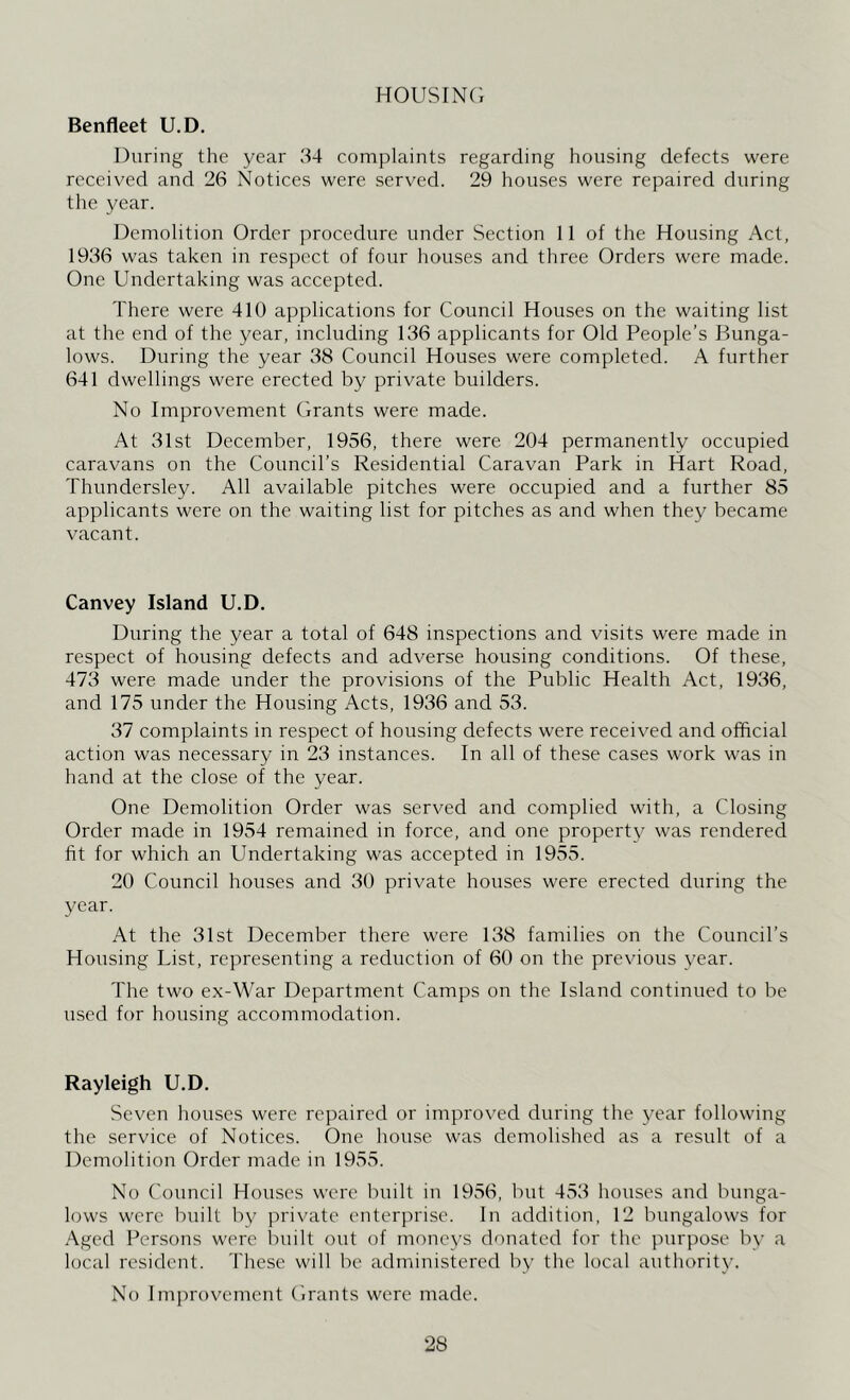 HOUSING Benfleet U.D. During the year 34 complaints regarding housing defects were received and 26 Notices were served. 29 houses were repaired during the year. Demolition Order procedure under Section 11 of the Housing Act, 1936 was taken in respect of four houses and three Orders were made. One Undertaking was accepted. There were 410 applications for Council Houses on the waiting list at the end of the year, including 136 applicants for Old People’s Bunga- lows. During the year 38 Council Houses were completed. A further 641 dwellings were erected by private builders. No Improvement Grants were made. At 31st December, 1956, there were 204 permanently occupied caravans on the Council’s Residential Caravan Park in Hart Road, Thundersley. All available pitches were occupied and a further 85 applicants were on the waiting list for pitches as and when they became vacant. Canvey Island U.D. During the year a total of 648 inspections and visits were made in respect of housing defects and adverse housing conditions. Of these, 473 were made under the provisions of the Public Health Act, 1936, and 175 under the Housing Acts, 1936 and 53. 37 complaints in respect of housing defects were received and official action was necessary in 23 instances. In all of these cases work was in hand at the close of the year. One Demolition Order was served and complied with, a Closing Order made in 1954 remained in force, and one property was rendered fit for which an Undertaking was accepted in 1955. 20 Council houses and 30 private houses were erected during the year. At the 31st December there were 138 families on the Council’s Housing List, representing a reduction of 60 on the previous year. The two ex-War Department Camps on the Island continued to be used for housing accommodation. Rayleigh U.D. Seven houses were repaired or improved during the year following the service of Notices. One house was demolished as a result of a Demolition Order made in 1955. No Council Houses were built in 1956, but 453 houses and bunga- lows were built by private enterprise. In addition, 12 bungalows for Aged Persons were built out of moneys donated for the purpose by a local resident. These will be administered by the local authority. No Improvement Grants were made.