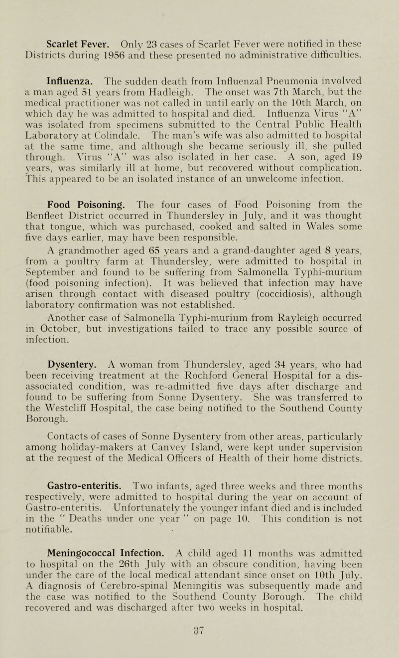 Scarlet Fever. Only 23 cases of Scarlet Fever were notified in these Districts during 1956 and these presented no administrative difficulties. Influenza. The sudden death from Influenzal Pneumonia involved a man aged 51 years from Hadleigh. The onset was 7th March, but the medical practitioner was not called in until early on the 10th March, on which day he was admitted to hospital and died. Influenza Virus “A” was isolated from specimens submitted to the Central Public Health Laboratory at Colindale. The man’s wife was also admitted to hospital at the same time, and although she became seriously ill, she pulled through. Virus “A” was also isolated in her case. A son, aged 19 years, was similarly ill at home, but recovered without complication. This appeared to be an isolated instance of an unwelcome infection. Food Poisoning. The four cases of Food Poisoning from the Benfleet District occurred in Thundersley in July, and it was thought that tongue, which was purchased, cooked and salted in Wales some five days earlier, may have been responsible. A grandmother aged 65 years and a grand-daughter aged 8 years, from a poultry farm at Thundersley, were admitted to hospital in September and found to be suffering from Salmonella Typhi-murium (food poisoning infection). It was believed that infection may have arisen through contact with diseased poultry (coccidiosis), although laboratory confirmation was not established. Another case of Salmonella Typhi-murium from Rayleigh occurred in October, but investigations failed to trace any possible source of infection. Dysentery. A woman from Thundersley, aged 34 years, who had been receiving treatment at the Rochford General Hospital for a dis- associated condition, was re-admitted five days after discharge and found to be suffering from Sonne Dysentery. She was transferred to the Westcliff Hospital, the case being notified to the Southend County Borough. Contacts of cases of Sonne Dysentery from other areas, particularly among holiday-makers at Canvey Island, were kept under supervision at the request of the Medical Officers of Health of their home districts. Gastro-enteritis. Two infants, aged three weeks and three months respectively, were admitted to hospital during the year on account of Gastro-enteritis. Unfortunately the younger infant died and is included in the “ Deaths under one year ” on page 10. This condition is not notifiable. Meningococcal Infection. A child aged 11 months was admitted to hospital on the 26th July with an obscure condition, having been under the care of the local medical attendant since onset on 10th July. A diagnosis of Cerebro-spinal Meningitis was subsequently made and the case was notified to the Southend County Borough. The child recovered and was discharged after two weeks in hospital.