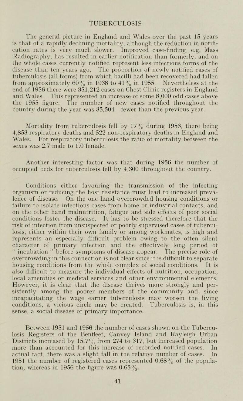 TUBERCULOSIS The general picture in England and Wales over the past 15 years is that of a rapidly declining mortality, although the reduction in notifi- cation rates is very much slower. Improved case-finding, e.g. Mass Radiography, has resulted in earlier notification than formerly, and on the whole cases currently notified represent less infectious forms of the disease than ten years ago. The proportion of newly notified cases of tuberculosis (all forms) from which bacilli had been recovered had fallen from approximately 60% in 1958 to 41% in 1955. Nevertheless at the end of 1956 there were 351,212 cases on Chest Clinic registers in England and Wales. This represented an increase of some 8,000 odd cases above the 1955 figure. The number of new cases notified throughout the country during the year was 35,504—fewer than the previous year. Mortality from tuberculosis fell by 17 % during 1956, there being 4,853 respiratory deaths and 522 non-respiratory deaths in England and Wales. For respiratory tuberculosis the ratio of mortality between the sexes was 2.7 male to 1.0 female. Another interesting factor was that during 1956 the number of occupied beds for tuberculosis fell by 4,300 throughout the country. Conditions either favouring the transmission of the infecting organism or reducing the host resistance must lead to increased preva- lence of disease. On the one hand overcrowded housing conditions or failure to isolate infectious cases from home or industrial contacts, and on the other hand malnutrition, fatigue and side effects of poor social conditions foster the disease. It has to be stressed therefore that the risk of infection from unsuspected or poorly supervised cases of tubercu- losis, either within their own family or among workmates, is high and represents an especially difficult problem owing to the often silent character of primary infection and the effectively long period of incubation ” before symptoms of disease appear. The precise role of overcrowding in this connection is not clear since it is difficult to separate housing conditions from the whole complex of social conditions. It is also difficult to measure the individual effects of nutrition, occupation, local amenities or medical services and other environmental elements. However, it is clear that the disease thrives more strongly and per- sistently among the poorer members of the community and, since incapacitating the wage earner tuberculosis may worsen the living conditions, a vicious circle may be created. Tuberculosis is, in this sense, a social disease of primary importance. Between 1951 and 1956 the number of cases shown on the Tubercu- losis Registers of the Benfleet, Canvey Island and Rayleigh Urban Districts increased by 15.7% from 274 to 317, but increased population more than accounted for this increase of recorded notified cases. In actual fact, there was a slight fall in the relative number of cases. In 1951 the number of registered cases represented 0.68% of the popula- tion, whereas in 1956 the figure was 0.65%.