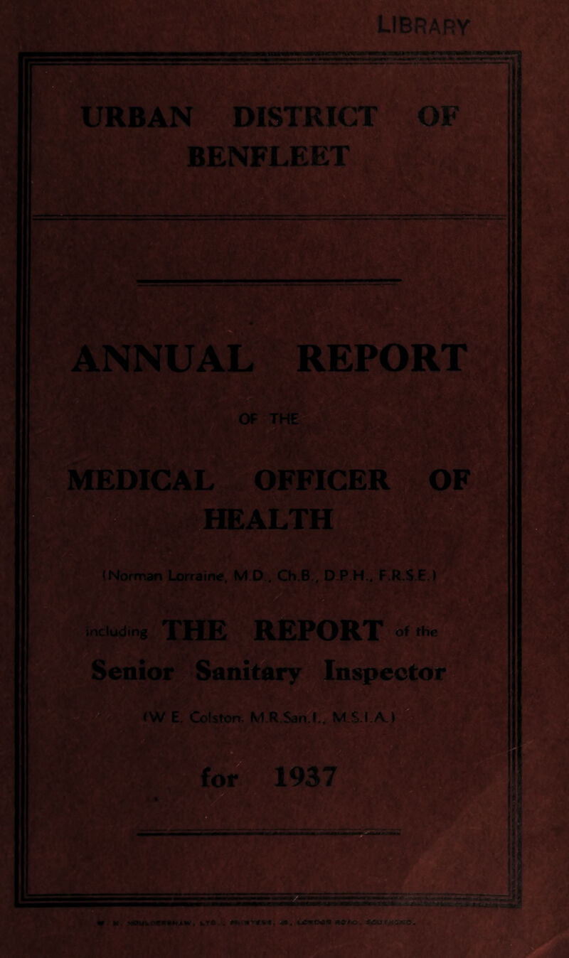 LIBRARY ■ ■ Y- ;5£ URBAN DISTRICT- OF BENFLEET ''. T TtA 'i ri ANNUAL REPORT OF THE, :/. MEDICAL OFFICER OF .HEALTH (Norman Lorraine, M.D.. Ch.B., D.P.H., F.R.S.EJ including THE REPORT of the Senior Sanitary^ Inspector e (W E. Gjiston, M.R.San.L',M.S.I.A.) ^ ^foi^ 1937 4. • htiSit-j «. M. •^ewkoaitaM^w, ktft... M>nivc»«, 4b, moM>:^^put/^SfsO, \t >