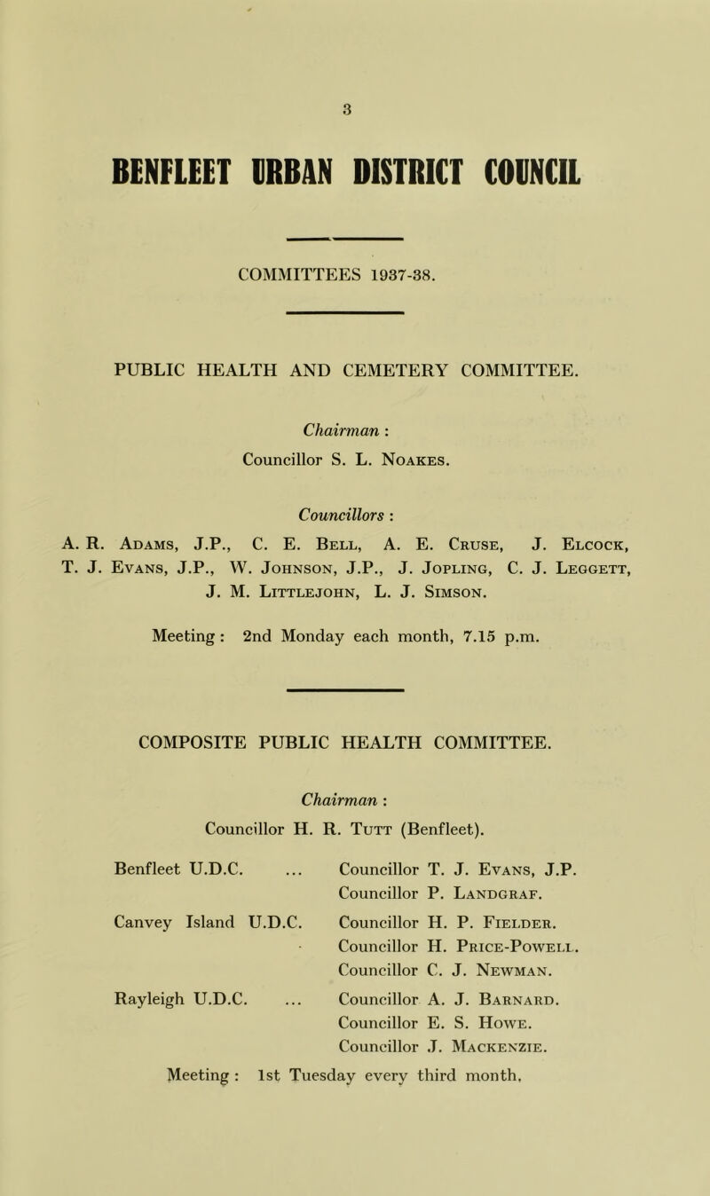 BENFIEET ERBAN BISTRICT COBNCIL COMMITTEES 1937-38. PUBLIC HEALTH AND CEMETERY COMMITTEE. Chairman : Councillor S. L. Noakes. Councillors : A. R. Adams, J.P., C. E. Bell, A. E. Cruse, J. Elcock, T. J. Evans, J.P., W. Johnson, J.P., J. Jopling, C. J. Leggett, J, M. Littlejohn, L. J. Simson. Meeting: 2nd Monday each month, 7.15 p.m. COMPOSITE PUBLIC HEALTH COMMITTEE. Chairman : Councillor H. R. Tutt (Benfleet). Benfleet U.D.C. ... Councillor T. J. Evans, J.P. Councillor P. Landgraf. Canvey Island U.D.C. Councillor H. P. Fielder. Councillor H. Price-Powell. Councillor C. J. Newman. Rayleigh U.D.C. ... Councillor A. J. Barnard. Councillor E. S. Howe. Councillor J. Mackenzie. Meeting : 1st Tuesday every third month.