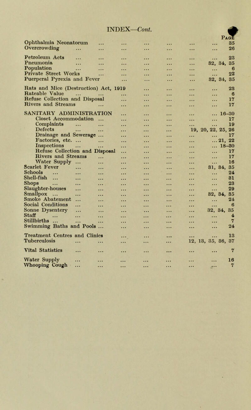 INDEX—Cow^. Ophthalmia Neonatorum Overcrowding Petroleum Acts Pneumonia Population Private Street Works Puerperal Pyrexia and Fever Rats and Mice (Destruction) Act, 1919 Rateable Value Refuse Collection and Disposal Rivers and Streams SANITARY ADMINISTRATION Closet Accommodation Complaints Defects Drainage and Sewerage Factories, etc. ... Inspections Refuse Collection and Disposal Rivers and Streams Water Supply Scarlet Fever Schools Shell-fish ... Shops Slaughter-houses Smallpox ... Smoke Abatement Social Conditions Sonne Dysentery Staff Stillbirths ... Swimming Baths and Pools Treatment Centres and Clinics Tuberculosis Vital Statistics Water Supply 35 26 23 82, 34, 35 6 22 82, 34, 35 23 0 17 17 ... 16-30 17 19 19, 20, 22, 25, 26 17 ...21, 22 ... 18-30 17 17 16 31, 84, 35 24 81 23 29 32, 34, 35 24 6 32, 34, 35 4 7 24 13 12, 13, 35, 86, 37 7 16