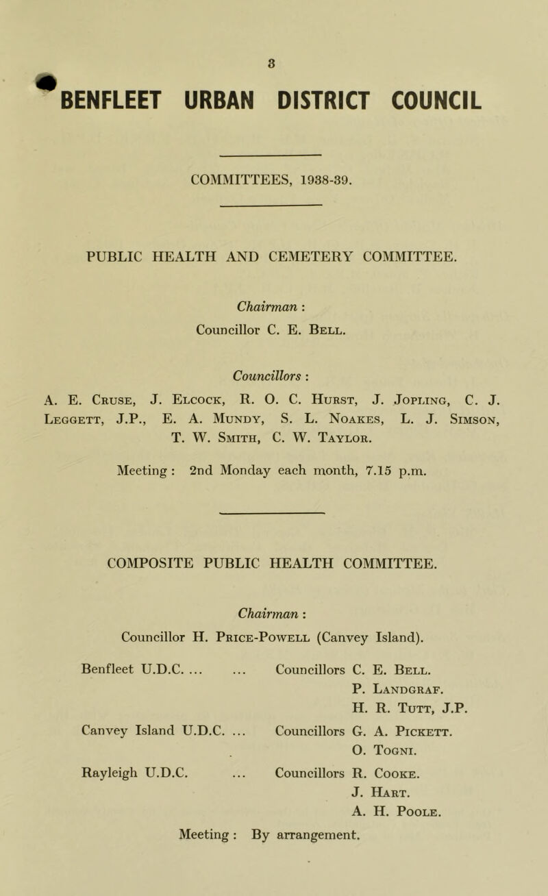 ^BENFLEET URBAN DISTRICT COUNCIL COMMITTEES, 1938-39. PUBLIC HEALTH AND CEMETERY COMMITTEE. Chairman : Councillor C. E. Bell. Councillors : A. E. Cruse, J. Elcock, R. O. C. Hurst, J. Jopling, C. J. Leggett, J.P., E. A. Mundy, S. L. Noakes, L. J. Simson, T. W. Smith, C. W. Taylor. Meeting : 2nd Monday each month, 7.15 p.m. COMPOSITE PUBLIC HEALTH COMMITTEE. Chairman : Councillor H. Price-Powell (Canvey Island). Benfleet U.D.C. ... ... Councillors C. E. Bell. P. Landgraf. H. R. Tutt, J.P. Canvey Island U.D.C. ... Councillors G. A. Pickett. O. Togni. Rayleigh U.D.C. ... Councillors R. Cooke. J. Hart. A. H. Poole. Meeting : By arrangement.