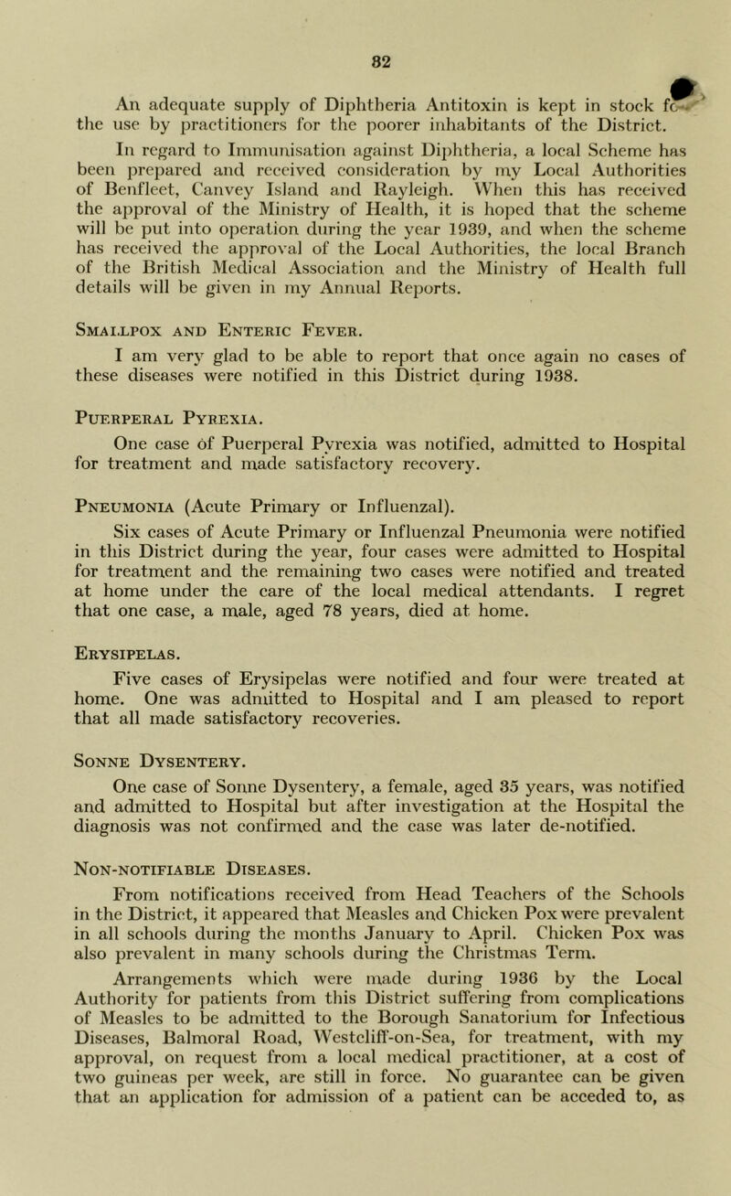An adequate supjily of Diphtheria Antitoxin is kept in stock fc— the use by practitioners for the poorer inhabitants of the District. In regard to Immunisation against Diphtheria, a local Scheme has been prepared and received consideration by my Local Authorities of Benfleet, Canvey Island and Rayleigh. When this has received the ajiproval of the Ministry of Health, it is hoped that the scheme will be put into operation during the year 1939, and when the scheme has received the approval of the Local Authorities, the local Branch of the British Medical Associatioir and the Ministry of Health full details will be given in my Annual Reports. Smai,lpox and Enteric Fever. I am very glad to be able to report that once again no cases of these diseases were notified in this District during 1938. Puerperal Pyrexia. One case of Puerperal Pyrexia was notified, admitted to Hospital for treatment and made satisfactory recovery. Pneumonia (Acute Primary or Influenzal). Six cases of Acute Primary or Influenzal Pneumonia were notified in this District during the year, four cases were admitted to Hospital for treatment and the remaining two cases were notified and treated at home under the care of the local medical attendants. I regret that one case, a male, aged 78 years, died at home. Erysipelas. Five cases of Erysipelas were notified and four were treated at home. One was admitted to Hospital and I am pleased to report that all made satisfactory recoveries. Sonne Dysentery. One case of Sonne Dysentery, a female, aged 35 years, was notified and admitted to Hospital but after investigation at the Hospital the diagnosis was not confirmed and the case was later de-notified. Non-notifiable Diseases. From notifications received from Head Teachers of the Schools in the District, it appeared that Measles and Chicken Pox were prevalent in all schools during the months January to April. Chicken Pox was also prevalent in many schools during the Christmas Term. Arrangements which were made during 1936 by the Local Authority for patients from this District suffering from complications of Measles to be admitted to the Borough Sanatorium for Infectious Diseases, Balmoral Road, Westclifl‘-on-Sea, for treatment, with my approval, on request from a local medical practitioner, at a cost of two guineas per week, are still in force. No guarantee can be given that an application for admission of a patient can be acceded to, as