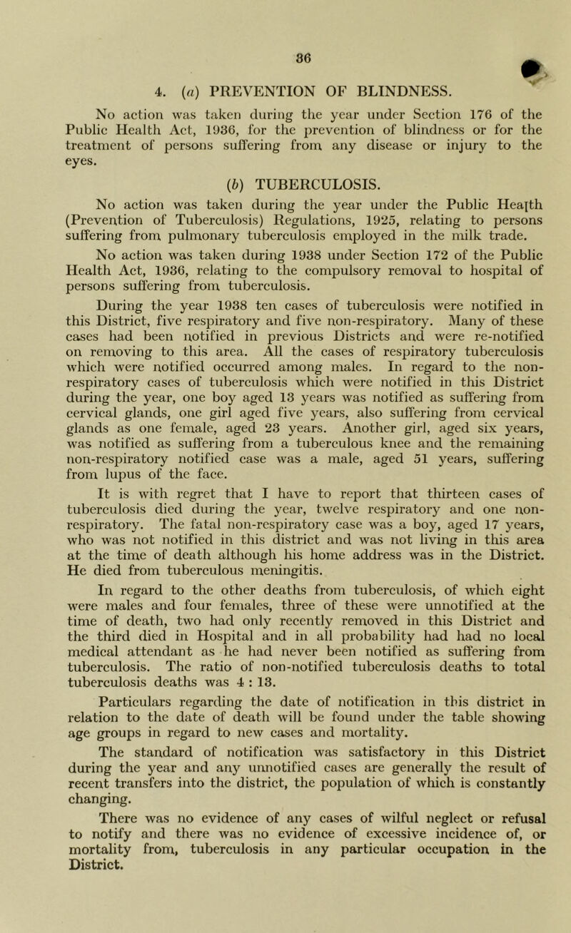 4. (a) PREVENTION OF BLINDNESS. No action was taken during the year under Section 176 of the Public Health Act, 1986, for the prevention of blindness or for the treatment of persons suffering from any disease or injury to the eyes, (b) TUBERCULOSIS. No action was taken during the year under the Public Health (Prevention of Tuberculosis) Regulations, 1925, relating to persons suffering from pulmonary tuberculosis employed in the milk trade. No action was taken during 1938 under Section 172 of the Public Health Act, 1936, relating to the compulsory removal to hospital of persons suffering from tuberculosis. During the year 1938 ten cases of tuberculosis were notified in this District, five respiratory and five non-respiratory. Many of these cases had been notified in previous Districts and were re-notified on removing to this area. All the cases of respiratory tuberculosis which were notified occurred among males. In regard to the non- respiratory cases of tuberculosis which were notified in this District during the year, one boy aged 13 years was notified as suffering from cervical glands, one girl aged five years, also suffering from cervical glands as one female, aged 23 years. Another girl, aged six years, was notified as suffering from a tubereulous knee and the remaining non-respiratory notified case was a male, aged 51 years, suffering from lupus of the face. It is with regret that I have to report that thirteen cases of tuberculosis died during the year, twelve respiratory and one non- respiratory. The fatal non-respiratory case was a boy, aged 17 years, who was not notified in this district and was not living in this area at the time of death although his home address was in the District. He died from tuberculous meningitis. In regard to the other deaths from tuberculosis, of which eight were males and four females, three of these were unnotified at the time of death, two had only recently removed in this District and the third died in Hospital and in all probability had had no local medical attendant as he had never been notified as suffering from tuberculosis. The ratio of non-notified tuberculosis deaths to total tuberculosis deaths was 4 : 13. Particulars regarding the date of notification in this district in relation to the date of death will be found under the table showing age groups in regard to new cases and mortality. The standard of notification was satisfactory in this District during the year and any unnotified cases are generally the result of recent transfers into the district, the population of which is constantly changing. There was no evidence of any cases of wilful neglect or refusal to notify and there was no evidence of excessive incidence of, or mortality from, tuberculosis in any particular occupation in the District.
