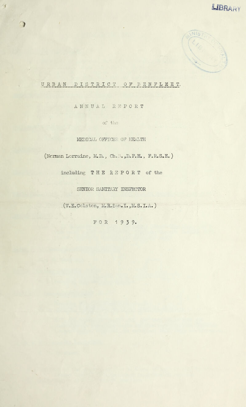 4 ) URBAN DISTRICT OF BENFLEET. ANNUAL REPORT of the MEDICAL OFFICER OF HEALTH (Ncunan Lorraine, M.T)., Ch.B* ,D„P.H., F.R.S.E. ) including THE REPORT of the SENIOR SANITARY INSPECTOR (W.E. Colston, M.R.San.I. ,M. S.I.A.) FOR 1939. 7