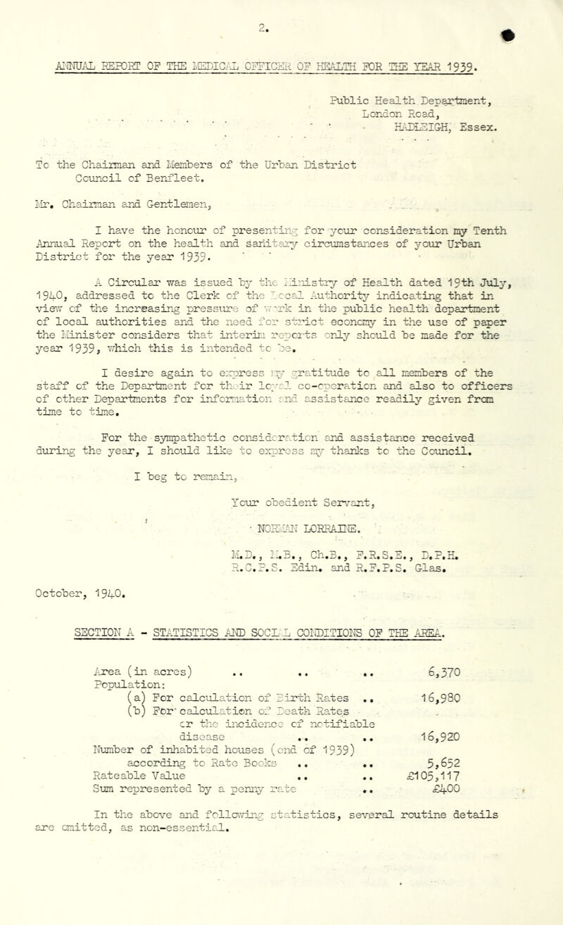 ANNUAL REPORT OF THE MEDICAL OFFICER OP HEALTH FOR TEE YEAH 1939. Public Health Department, London Read, HALLEIGH, Essex. Tc the Chairman and Members of the Urban District Council of Benfleet. Mr. Chairman and Gentlemen, . _ . I have the honour of presenting for ycur consideration my Tenth Annual Report on the health and sanitary circumstances of ycur Urban District for the year 1939 - A Circular was issued by the Ministry of Health dated 19th July, 19U0j addressed tc the Clerk of the Local Authority indicating that in vie1.” cf the increasing pressure of work in the public health department of local authorities and the need for strict economy in the use of paper the Minister considers that interim reports only should be made for the year 1939 ^ which this is intended tc be. I desire again to express my gratitude to all members of the staff cf the Department fer their loyal cc-cperaticn and also to officers of ether Departments for information and assistance readily given from time to time. Per the sympathetic consideration and assistance received during the year, I should like to express my thanks tc the Council. I beg to remain. f Ycur obedient Servant, ' NORI.AH LORRAINE. Li. —. , —.a. , Ch•. ., _r»R.S._ij., _r._r R.C.P.S. Edin. and R.P.P.S. Glas. October, 1940. SECTION A - STATISTICS AND SGCL L CONDITIONS OP THE AREA. Area (in acres) .. .. .. Population: (a) Per calculation of Birth Rates .. (b) Per calculation of Death. Rates cr the incidence cf notifiable disease .. .. Number of inhabited houses (end cf 1939) according to Rate Books .. .. Rateable Value .. .. Sum represented by a penny rate .. 6,370 16,930 16,920 5,632 B105,117 £400 In the above and following statistics, several routine details are emitted, as non-essential.