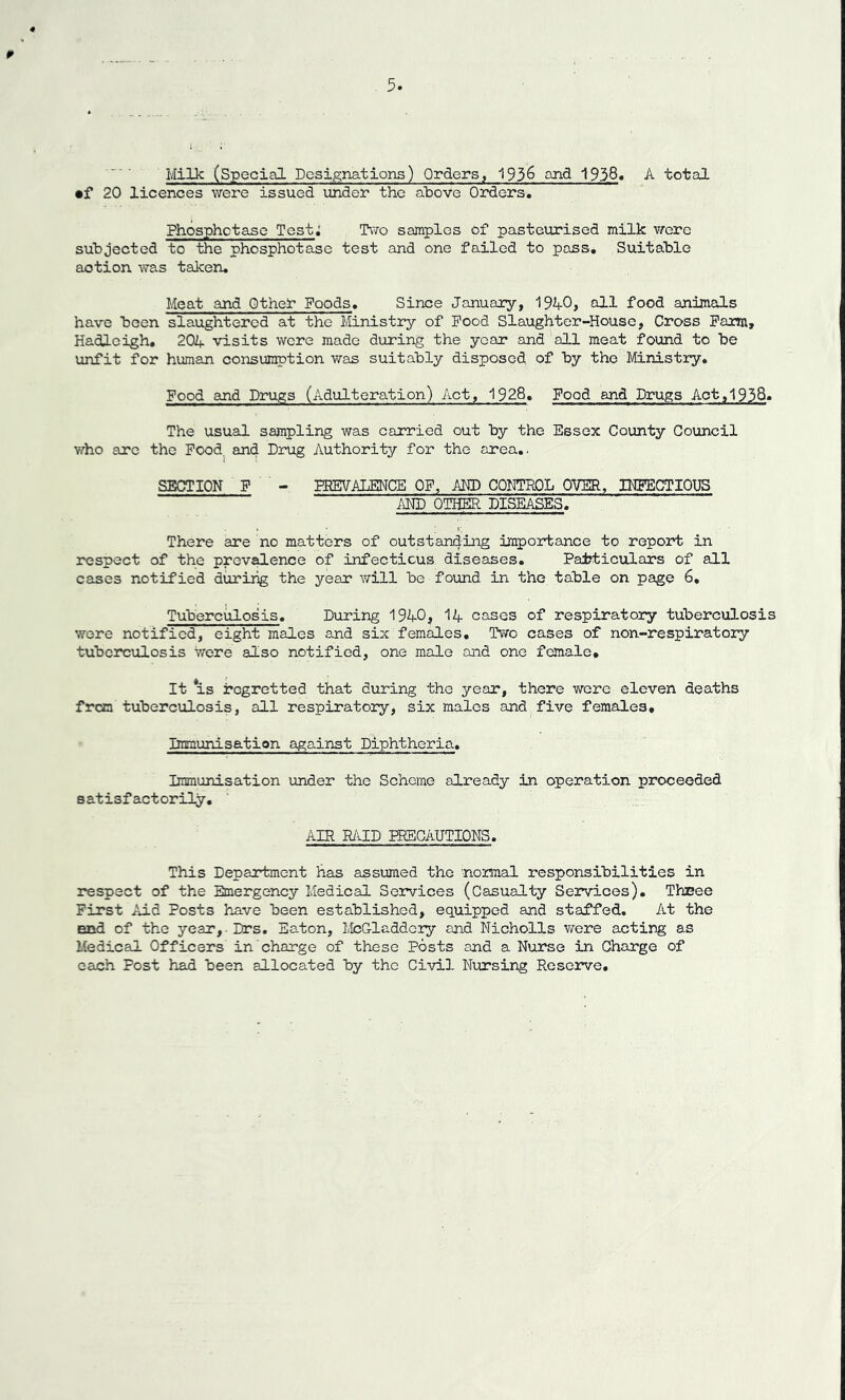 4 ¥ Milk (Special Designations) Orders, 1936 and 1938* A total •f 20 licences were issued under the above Orders. Phosphctase Test: Two samples of pasteurised milk were subjected to the phosphotase test and one failed to pass. Suitable action was taken. Meat and Other Foods. Since January, 1%£>j oil food animals have been slaughtered at the Ministry of Pood Slaughter-House, Cross Farm, Hadleigh, 201+ visits were made during the year and all meat found to be unfit for human consumption was suitably disposed of by the Ministry. Food and Drugs (Adulteration) Act, 1928. Food and Drugs Act,1938- The usual sampling was carried out by the Essex County Council who are the Food, and Drug Authority for the area.. SECTION F - PREVALENCE OF, AND CONTROL OVER, INFECTIOUS AND OTHER DISEASES. » • ; V. There are no matters of outstanding importance to report in respect of the prevalence of infectious diseases. Particulars of all cases notified during the year will be found in the table on page 6, Tuberculosis. During 1940, 14 cases of respiratory tuberculosis were notified, eight males and six females. Two cases of non-respiratory tuberculosis were also notified, one male and one female. It is regretted that during the year, there were eleven deaths from tuberculosis, all respiratory, six males and five females. Immunisation against Diphtheria. Immunisation under the Scheme already in operation proceeded satisfactorily. AIR RAID PRECAUTIONS. This Department has assumed the normal responsibilities in respect of the Emergency Medical Services (Casualty Services). Three First Aid Posts have been established, equipped and staffed. At the end of the year, Drs. Eaton, McGladdcry and Nicholls were acting as Medical Officers in charge of these Posts and a Nurse in Charge of each Post had been allocated by the Civil Nursing Reserve.