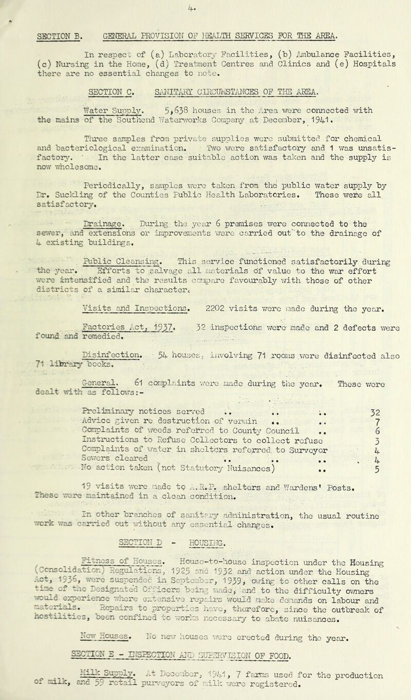 SECTION B. GENERAL PROVISION OP HEALTH SERVICES FOR THE AREA. In respect of (a) Laboratory Facilities, (b) Ambulance Facilities, (c) Nursing in the Home, (d) Treatment Centres and Clinics and (e) Hospitals there are no essential changes to note. SECTION C. SANITARY CIRCUMSTANCES OF THE AREA. Water Supply. 5houses in the Area were connected with the mains of the Southend Waterworks Company at December, 19A1* Tiiree samples from private supplies were submitted for chemical and bacteriological examination. Two were satisfactory and 1 was unsatis- factory. In the latter case suitable action was taken and the supply is now wholesome. Periodically, samples were taken from the public water supply by Dr. Suckling of the Counties Public Health Laboratories. These were all satisfactory. A.. Drainage. During the year 6 premises were connected to the sewer, and extensions or improvements were carried out'to the drainage of A existing buildings. Public Cleansing. This service functioned satisfactorily during the year. Efforts to salvage all materials of value to the war effort •were intensified and the results compare favourably with those of other districts of a similar charactert Visits and Inspections. 2202 visits were made during the year. Factories Act, 1937« 32 inspections were made and 2 defects were found and remedied. Disinfection. 5A houses,, involving 71 .rooms .were disinfected also 71 library books. General. 6l complaints were made during the year. These were dealt with as follows Preliminany notices served .. .. 32 Advice given re destruction of vermin .. ~[ Complaints of weeds referred to County Council .. 6 Instructions to Refuse Collectors to collect refuse 3 Complaints of ■water in shelters referred, to Surveyor A Sewers cleared ,. .. .. .A No action taken (net Statutory Nuisances) .. 5 19 visits v/ere made to ...R.P. shelters and Hardens' Posts. These were maintained in a clean condition. In other branches of sanitary administration, the usual routine work was carried out without any essential changes. SECTION D - HOUSING. Fitness of Houses. House-to-house inspection under the Housing vConsolidation) Regulations, 1923 arid 1932 and action under the Housing G.ct, 1936, 'ore suspended in September, 1939; -owing to other calls on the i.me Ox one Designated Officers being raadtj; and to the difficulty owners experience wnere extensive repairs Would make demands on labour and .-ut^rials. Repairs to properties have, therefore, since the outbreak of Cstii.iti.es, oee-n confined to works necessary to abate nuisances. *» New Houses. No new houses were erected during the year. SZCIICN E - INSPECTION AD~L SUPERVISION OF FOOD. -7—- ruse—y. s-.t December, '9A1> 7 farms used for the production sjzc 3^ retail purveyors of milk were registered.