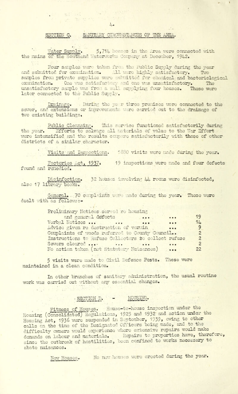 Rater Supply. 5>714 houses in the Area were connected with the mains of the Southend 'Taterworks Company at December, 1942. Four samples were taken from the Public Supply during the year and submitted for examination. .ill were highly satisfactory. T.to samples from private supplies were submitted for chemical and bactericlcpic examination. One was satisfactory and one wan unsatisfactory. The unsatisfactory sample was from a well supplying four houses. These were later connected to the Public Supply. Drainage. During the ye r three premises were connected to the sewer, and extensions or improvements were carried out to the drainage of two existing buildings. Public Cleansinp. This ser-ice functioned satisfactorily during the year. Efforts to salvage all materials of value to the '.Tar Effort were intensified and the results compare satisfactorily with those of ether districts of a similar character. Visits; and Inspections. Factories Act, 1937* found and remedied. Disinfection. 32 houses involving 44 rooms were disinfected, also 17 library books. General. ,70 complaints ware made during the year. These were dealt with as follcws:- Preliminary Notices sored re housing and general defects ... ... 19 Verbal Notices ... ... ... ... 14 Advice given re destruction of vermin ... 9 Complaints cf weeds referred to Count;* Council.. 2 Instructions to Refuse Collectors to collect refuse 2 Sewers cleared ...^ .,. ... ... 2 No action talcen (not Statutory Nuisances) ... 22 5 visits were made to Civil Defence Posts. These were maintained in a clean condition. 1 3S0 visits were made curing the year. 19 inspections were made and four defect In other branches of sanitary administration, work was carried out without any essential changes. the usual routine SECTION -D. HOUSING Fitness cf Houses. House-to-house inspection under the Housing (Consolidated) Regulations, 1923 and 19^2 and action unoe^. Housing Act, 1936 were suspended in September, 1939> owing to other calls cn the time of the Designated Officers being made, and to the difficulty owners would experience where extensive repairs would E*ake demands on labour and materials. Repairs to properties have, therefore since the outbreak: of hostilities, been confined to works necessary to abate nuisances. No new houses were erected curing the year. New Houses