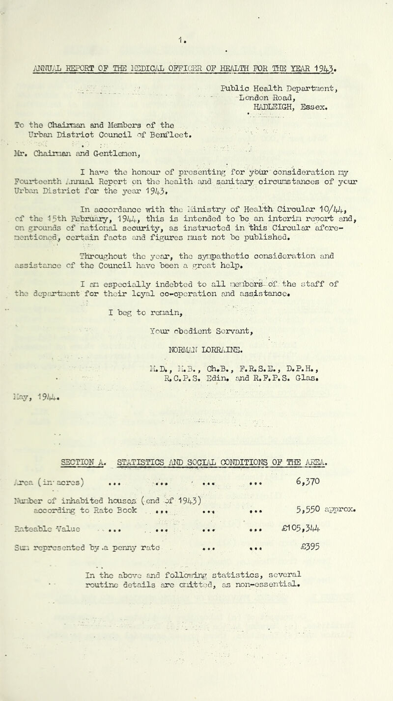 REPORT OF THE I/ISDICiiL OPFIOER OF HEALTH K)R THE YEAH 192j-3. ■ - .1 /' . Public Health Departaient, ■ ■ ■ ■ -London Road, HADLEIGH, Essex# • ... To the Chaianan and Members of the Urban District Council of Benfleet. ''' ‘ ' Mr. Chairman and Centlenon, I ha't'-e the honour of presenting for ybur‘'consideration ny Fourteenth .jmual Report on the health and s.anitary circumstances of your Urban District for the year 1943# In accordance with the Iiinistry of Health- Circular 10/44> of the 15th February, 1944^ this is intended to be an interim renort and, on grounds of national security, as instructed in ihis Circular afore- mentioned, certain facts and figures must not be published. Throughout the year, the syrapathetio consideration and assistance cf the Council have been a great help, I ani especially indebted to all members- of.:.the staff of the department for their loyal oo-operation and assistance. I beg to reroain, Your obedient Servant, mmm lorr/.ims. M.D., H.B., Oh/B., P.R.S.B., D.P.H., R,C,P, S. Edin, and R, F, P. S. Glas. Hay, 1944. SECTION A. STATISTICS im SOGI/\L CONDITIONS OF THE ARE/l. irca (in-acres) ... irumber of inhabited heuson: (end of 1943) according to Rate Book ... Pnteablc -Value -. ... , . • • • Sui'* represented by .a penny rate 6,370 5,550 approx, £105,3Mf £395 In the above and follo\'/lng statistics, several routine details are omitted, as non-essential.