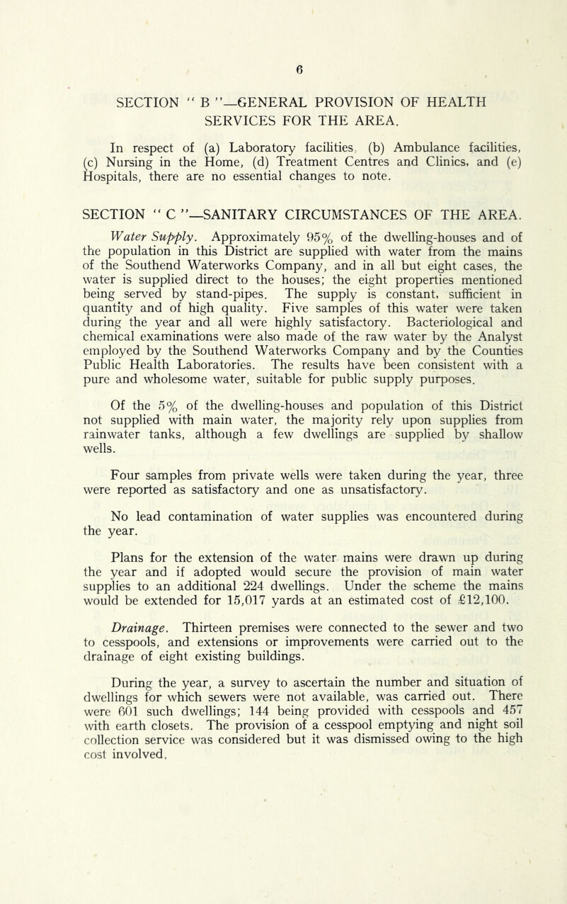 SECTION  B ’’—GENERAL PROVISION OF HEALTH SERVICES FOR THE AREA. In respect of (a) Laboratory facilities, (b) Ambulance facilities, (c) Nursing in the Home, (d) Treatment Centres and Clinics, and (e) Hospitals, there are no essential changes to note. SECTION “ C ”—SANITARY CIRCUMSTANCES OF THE AREA. Water Supply. Approximately 95% of the dwelling-houses and of the population in this District are supplied with water from the mains of the Southend Waterworks Company, and in all but eight cases, the water is supplied direct to the houses; the eight properties mentioned being served by stand-pipes. The supply is constant, sufficient in quantity and of high quality. Five samples of this water were taken during the year and all were highly satisfactory. Bacteriological and chemical examinations were also made of the raw water by the Analyst employed by the Southend Waterworks Company and by the Counties Public Health Laboratories. The results have been consistent with a pure and wholesome water, suitable for public supply purposes. Of the 5% of the dwelling-houses and population of this District not supplied with main water, the majority rely upon supplies from rainwater tanks, although a few dwellings are supplied by shallow wells. Four samples from private wells were taken during the year, three were reported as satisfactory and one as unsatisfactory. No lead contamination of water supplies was encountered during the year. Plans for the extension of the water mains were drawn up during the year and if adopted would secure the provision of main water supplies to an additional 224 dwellings. Under the scheme the mains would be extended for 15,017 yards at an estimated cost of £12,100. Drainage. Thirteen premises were connected to the sewer and two to cesspools, and extensions or improvements were carried out to the drainage of eight existing buildings. During the year, a survey to ascertain the number and situation of dwellings for which sewers were not available, was carried out. There were 601 such dwellings; 144 being provided with cesspools and 457 with earth closets. The provision of a cesspool emptying and night soil collection service was considered but it was dismissed owing to the high cost involved.