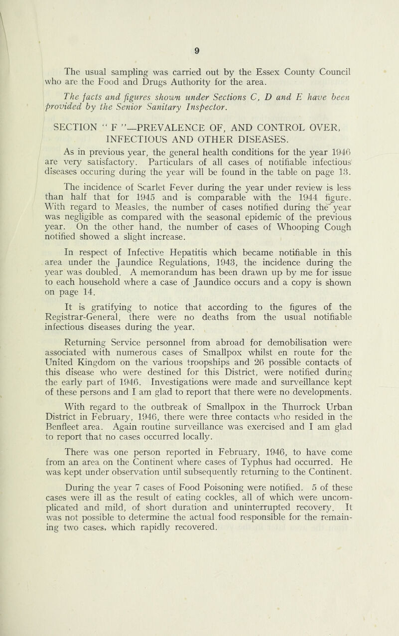 The usual sampling was carried out by the Essex County Council who are the Food and Drugs Authority for the area. The facts and figures shown under Sections C, D and E have been provided by the Senior Sanitary Inspector. SECTION “ F '’—PREVALENCE OF, AND CONTROL OVER, INFECTIOUS AND OTHER DISEASES. As in previous year, the general health conditions for the year 1946 are very satisfactory. Particulars of all cases of notifiable infectious diseases occuring during the year will be found in the table on page IB. The incidence of Scarlet Fever during the year under review is less than half that for 1945 and is comparable with the 1944 figure. With regard to Measles, the number of cases notified during the year was negligible as compared with the seasonal epidemic of the previous year. On the other hand, the number of cases of Whooping Cough notified showed a slight increase. In respect of Infective Hepatitis which became notifiable in this area under the Jaundice Regulations, 1943, the incidence during the year was doubled. A memorandum has been drawn up by me for issue to each household where a case of Jaundice occurs and a copy is shown on page 14. It is gratifying to notice that according to the figures of the Registrar-General, there were no deaths from the usual notifiable infectious diseases during the year. Returning: Service personnel from abroad for demobilisation were associated with numerous cases of Smallpox whilst en route for the United Kingdom on the various troopships and 26 possible contacts of this disease who were destined for this District, were notified during the early part of 1946. Investigations were made and surveillance kept of these persons and I am glad to report that there were no developments. With regard to the outbreak of Smallpox in the Thurrock Urban District in February, 1946, there were three contacts who resided in the Benfleet area. Again routine surveillance was exercised and I am glad to report that no cases occurred locally. There was one person reported in February, 1946, to have come from an area on the Continent where cases of Typhus had occurred. He was kept under observation until subsequently returning to the Continent. During the year 7 cases of Food Poisoning were notified. 5 of these cases were ill as the result of eating cockles, all of which were uncom- plicated and mild, of short duration and uninterrupted recovery. It was not possible to determine the actual food responsible for the remain- ing two cases, which rapidly recovered.