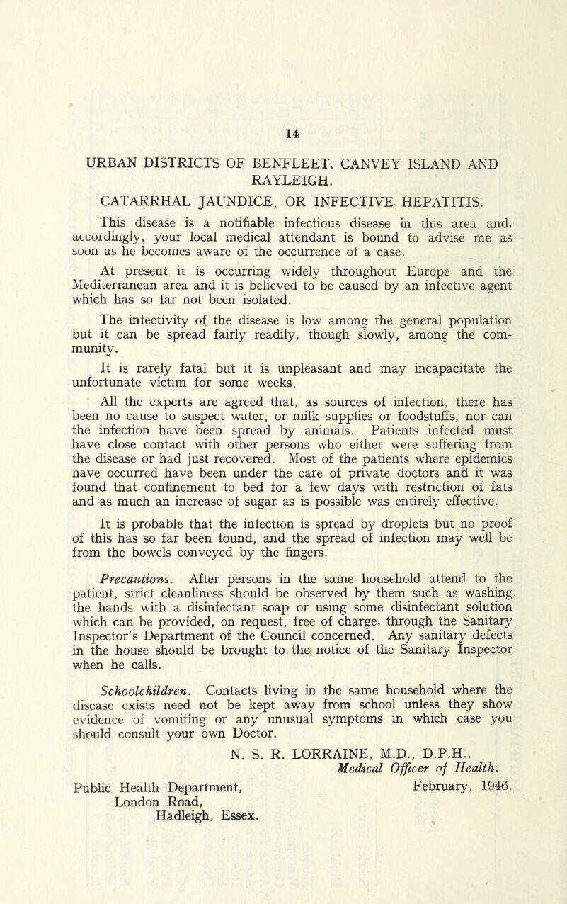 URBAN DISTRICTS OF BENFLEET, CANVEY ISLAND AND RAYLEIGH. CATARRHAL JAUNDICE, OR INFECTIVE HEPATITIS. This disease is a notifiable infectious disease in this area and, accordingly, your local medical attendant is bound to advise me as soon as he becomes aware of the occurrence of a case. At present it is occurring widely throughout Europe and the Mediterranean area and it is believed to be caused by an infective agent which has so far not been isolated. The infectivity of the disease is low among the general population but it can be spread fairly readily, though slowly, among the com- munity. It is rarely fatal but it is unpleasant and may incapacitate the unfortunate victim for some weeks. All the experts are agreed that, as sources of infection, there has been no cause to suspect water, or milk supplies or foodstuffs, nor can the infection have been spread by animals. Patients infected must have close contact with other persons who either were suffering from the disease or had just recovered. Most of the patients where epidemics have occurred have been under the care of private doctors and it was found that confinement to bed for a few days with restriction of fats and as much an increase of sugar as is possible was entirely effective. It is probable that the infection is spread by droplets but no proof of this has so far been found, and the spread of infection may well be from the bowels conveyed by the fingers. Precautions. After persons in the same household attend to the patient, strict cleanliness should be observed by them such as washing the hands with a disinfectant soap or using some disinfectant solution which can be provided, on request, free of charge, through the Sanitary Inspector’s Department of the Council concerned. Any sanitary defects in the house should be brought to the notice of the Sanitary Inspector when he calls. Schoolchildren. Contacts living in the same household where the disease exists need not be kept away from school unless they show evidence of vomiting or any unusual symptoms in which case you should consult your own Doctor. N. S. R. LORRAINE, M.D., D.P.H., Medical Officer of Health. Public Health Department, February, 1946. London Road, Hadleigh, Essex.