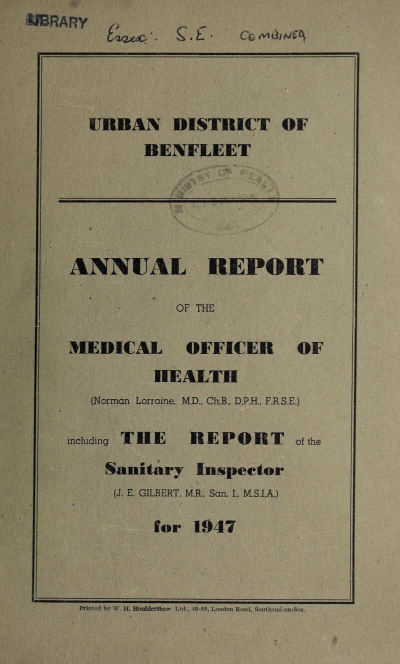 MBRARy - S' • t ‘ Cfe t* d/ tJX> URBAN DISTRICT OF BENFEEET ANNUAL REPORT OF THE MEDICAL OFFICER OF HEALTH (Norman Lorraine. M.D.. Ch.B., D.P.H., F.R.S.E.) including THE REPORT of the Sanitary Inspector (J. E. GILBERT, M.R., San. I.. M.S.I.A.) for 1947 Printed by W. H. Houldershaw, I,td., 49-55, London Road, Soutliend-on-Sea.