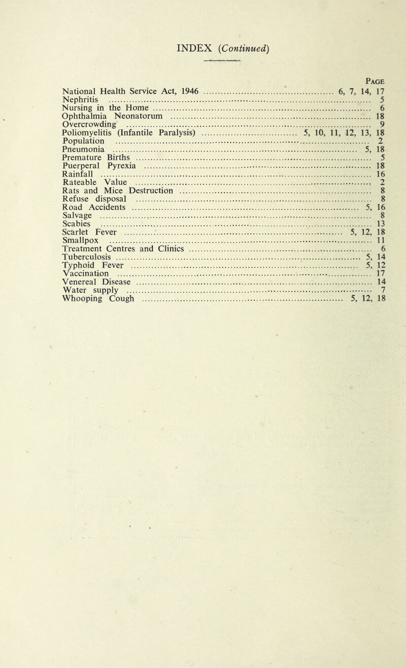 INDEX (Continued) National Health Service Act, 1946 Nephritis Nursing in the Home Ophthalmia Neonatorum Overcrowding Poliomyelitis (Infantile Paralysis) Population Pneumonia Premature Births Puerperal Pyrexia Rainfall Rateable Value Rats and Mice Destruction Refuse disposal Road Accidents Salvage Scabies Scarlet Fever : Smallpox Treatment Centres and Clinics .... Tuberculosis Typhoid Fever Vaccination Venereal Disease Water supply Whooping Cough Page 6, 7, 14, 17 5 6 18 9 5, 10, 11, 12, 13, 18 2 5, 18 5 18 16 .. 2 8 8 5, 16 8 13 5, 12, 18 11 6 5, 14 5, 12 17 14 7 5, 12, 18