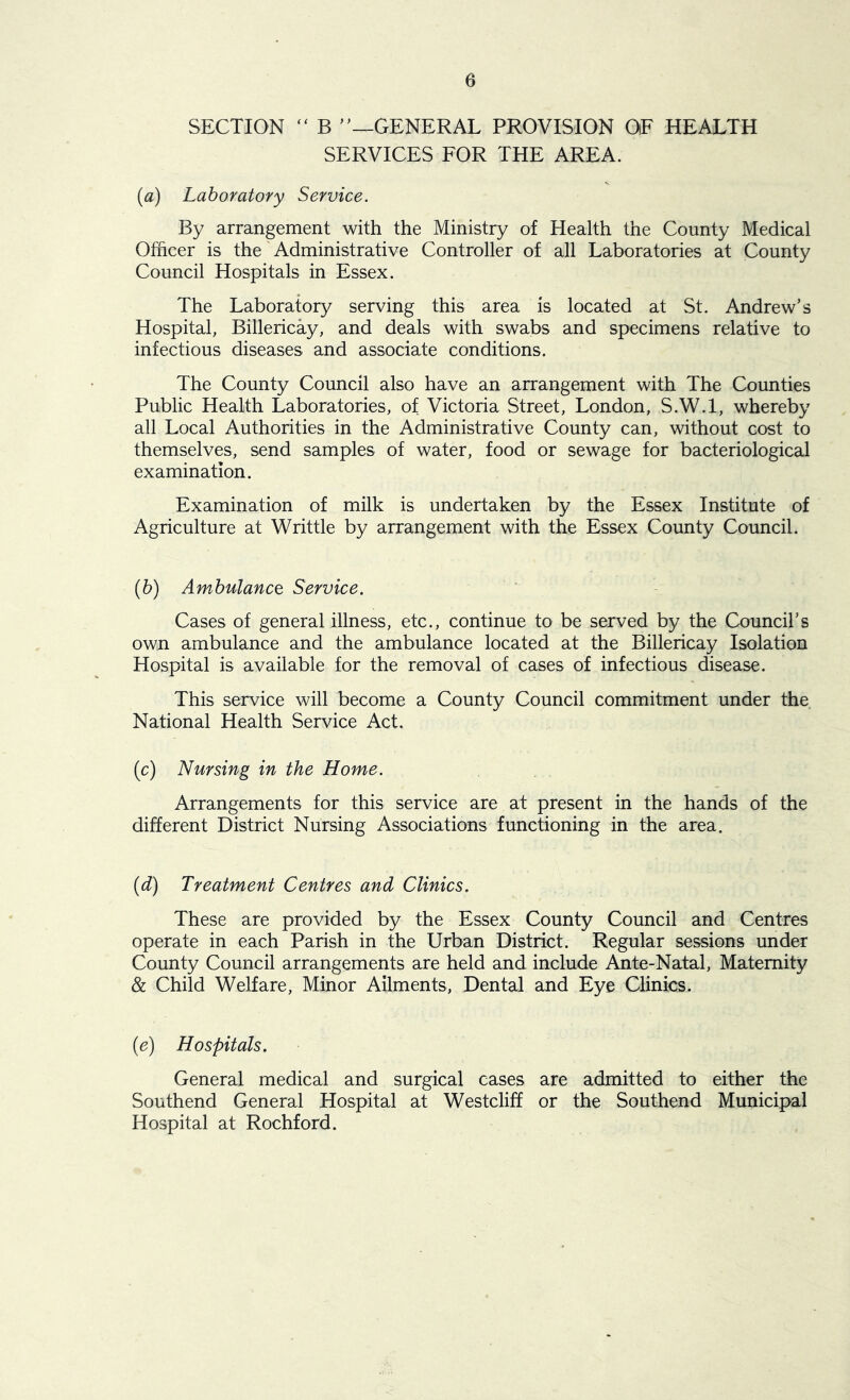 SECTION “ B ”—GENERAL PROVISION OF HEALTH SERVICES FOR THE AREA. (a) Laboratory Service. By arrangement with the Ministry of Health the County Medical Officer is the Administrative Controller of all Laboratories at County Council Hospitals in Essex. The Laboratory serving this area is located at St. Andrew’s Hospital, Billericay, and deals with swabs and specimens relative to infectious diseases and associate conditions. The County Council also have an arrangement with The Counties Public Health Laboratories, of Victoria Street, London, S.W.l, whereby all Local Authorities in the Administrative County can, without cost to themselves, send samples of water, food or sewage for bacteriological examination. Examination of milk is undertaken by the Essex Institute of Agriculture at Writtle by arrangement with the Essex County Council. (b) Ambulance Service. Cases of general illness, etc., continue to be served by the Council’s own ambulance and the ambulance located at the Billericay Isolation Hospital is available for the removal of cases of infectious disease. This service will become a County Council commitment under the National Health Service Act. (c) Nursing in the Home. Arrangements for this service are at present in the hands of the different District Nursing Associations functioning in the area. (id) Treatment Centres and Clinics. These are provided by the Essex County Council and Centres operate in each Parish in the Urban District. Regular sessions under County Council arrangements are held and include Ante-Natal, Maternity & Child Welfare, Minor Ailments, Dental and Eye Clinics. (e) Hospitals. General medical and surgical cases are admitted to either the Southend General Hospital at Westcliff or the Southend Municipal Hospital at Rochford.