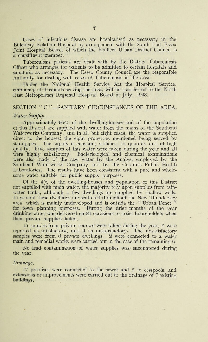 Cases of infectious disease are hospitalised as necessary in the Billericay Isolation Hospital by arrangement with the South East Essex Joint Hospital Board, of which the Benfleet Urban District Council is a constituent member. Tuberculosis patients are dealt with by the District Tuberculosis Officer who arranges for patients to be admitted to certain hospitals and sanatoria as necessary. The Essex County Council are the responsible Authority for dealing with cases of Tuberculosis in the area. Under the National Health Service Act the Hospital Service, embracing all hospitals serving the area, will be transferred to the North East Metropolitan Regional Hospital Board in July, 1948. SECTION “ C ”—SANITARY CIRCUMSTANCES OF THE AREA. Water Supply. Approximately 96% of the dwelling-houses and of the population of this District are supplied with water from the mains of the Southend Waterworks Company, and in all but eight cases, the water is supplied direct to the houses; the eight properties mentioned being served by standpipes. The supply is constant, sufficient in quantity and of high quality. Five samples of this water were taken during the year and all were highly satisfactory. Bacteriological and chemical examinations were also made of the raw water by the Analyst employed by the Southend Waterworks Company and by the Counties Public Health Laboratories. The results have been consistent with a pure and whole- some water suitable for public supply purposes. Of the 4% of the dwelling-houses and population of this District not supplied with main water, the majority rely upon supplies from rain- water tanks, although a few dwellings are supplied by shallow wells. In general these dwellings are scattered throughout the New Thundersley area, which is mainly undeveloped and is outside the  Urban Fence ” for town planning purposes. During the drier months of the year drinking water was delivered on 84 occasions to assist householders when their private supplies failed. 15 samples from private sources were taken during the year, 6 were reported as satisfactory, and 9 as unsatisfactory. The unsatisfactory samples were from 8 private dwellings. 2 were connected to a water main and remedial works were carried out in the case of the remaining 6. No lead contamination of water supplies was encountered during the year. Drainage. 17 premises were connected to the sewer and 2 to cesspools, and extensions or improvements were carried out to the drainage of 7 existing buildings.