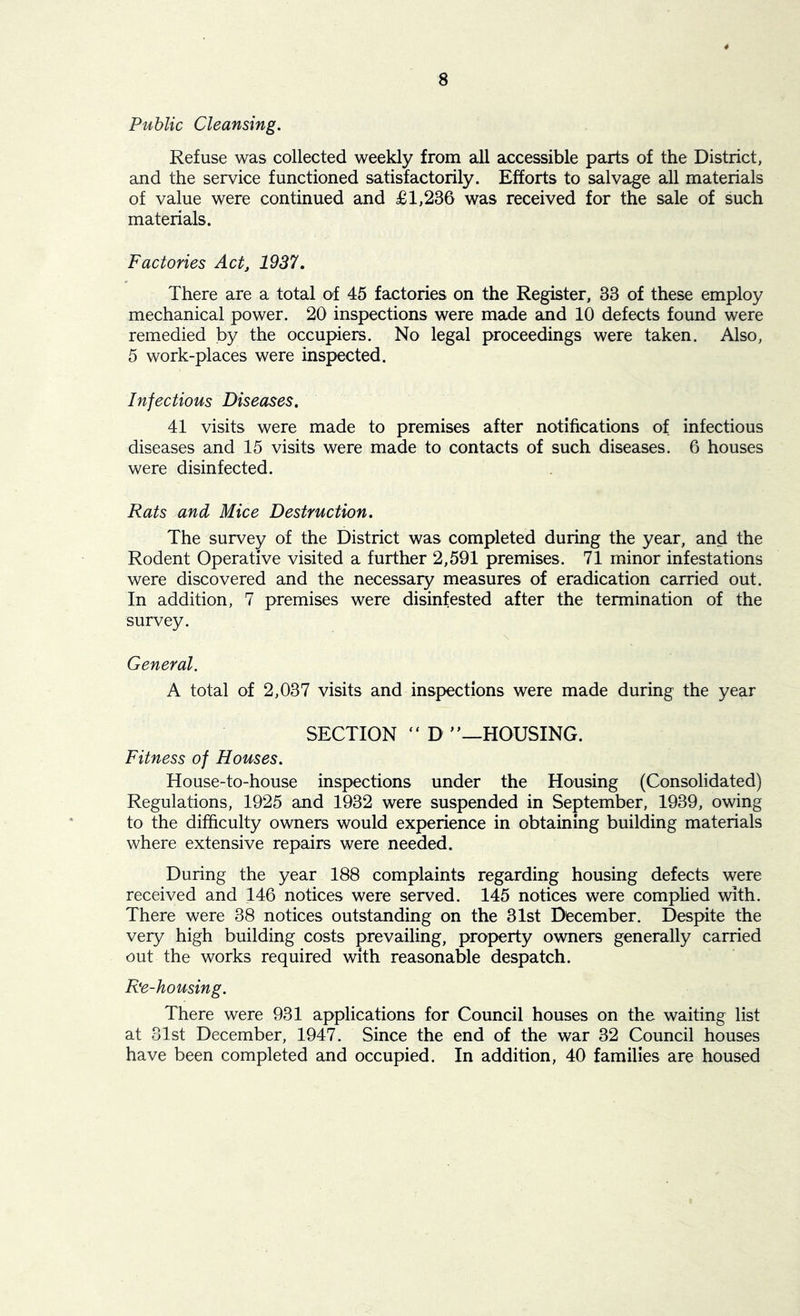 8 Public Cleansing. Refuse was collected weekly from all accessible parts of the District, and the service functioned satisfactorily. Efforts to salvage all materials of value were continued and £1,236 was received for the sale of such materials. Factories Act, 1937. There are a total of 45 factories on the Register, 33 of these employ mechanical power. 20 inspections were made and 10 defects found were remedied by the occupiers. No legal proceedings were taken. Also, 5 work-places were inspected. Infectious Diseases. 41 visits were made to premises after notifications of infectious diseases and 15 visits were made to contacts of such diseases. 6 houses were disinfected. Rats and Mice Destruction. The survey of the District was completed during the year, and the Rodent Operative visited a further 2,591 premises. 71 minor infestations were discovered and the necessary measures of eradication carried out. In addition, 7 premises were disinfested after the termination of the survey. General. A total of 2,037 visits and inspections were made during the year SECTION “ D ”—HOUSING. Fitness of Houses. House-to-house inspections under the Housing (Consolidated) Regulations, 1925 and 1932 were suspended in September, 1939, owing to the difficulty owners would experience in obtaining building materials where extensive repairs were needed. During the year 188 complaints regarding housing defects were received and 146 notices were served. 145 notices were complied with. There were 38 notices outstanding on the 31st December. Despite the very high building costs prevailing, property owners generally carried out the works required with reasonable despatch. Re-housing. There were 931 applications for Council houses on the waiting list at 31st December, 1947. Since the end of the war 32 Council houses have been completed and occupied. In addition, 40 families are housed