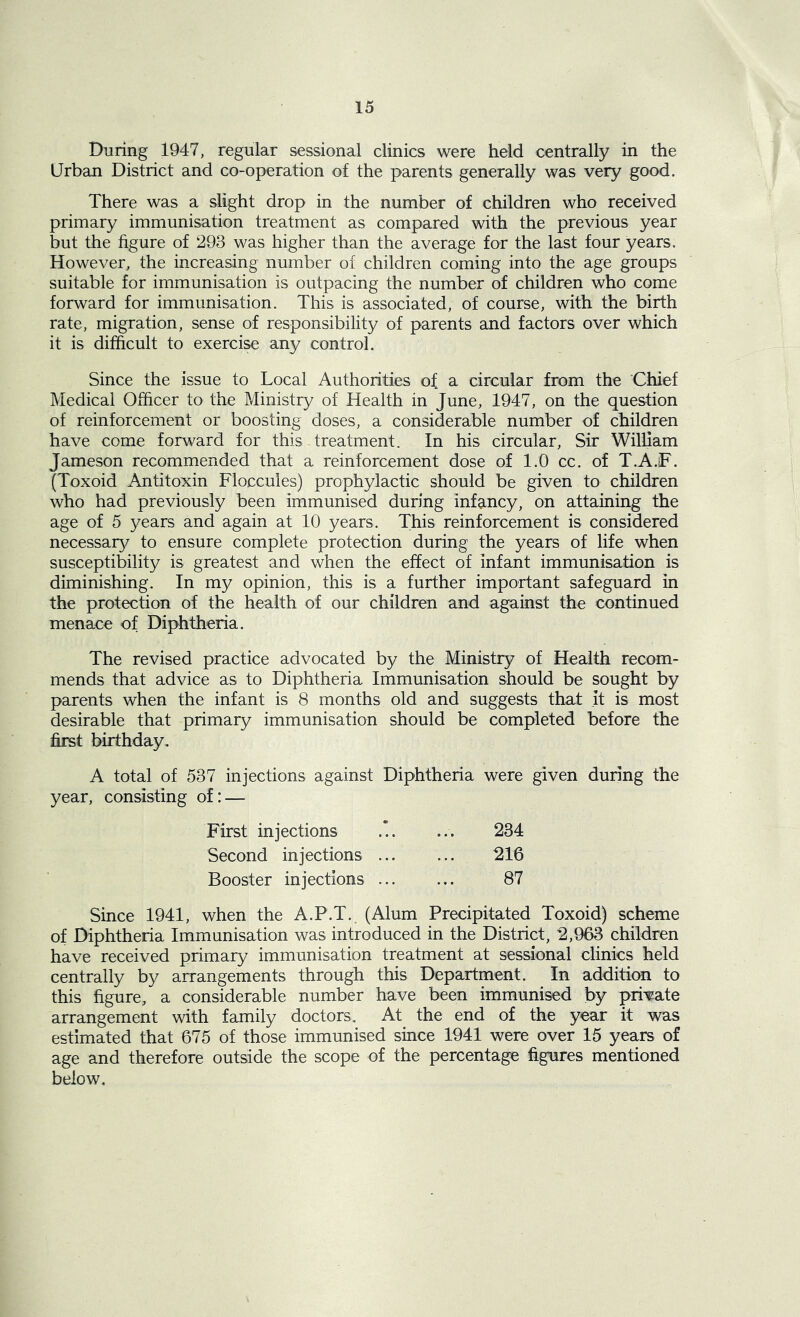 During 1947, regular sessional clinics were held centrally in the Urban District and co-operation of the parents generally was very good. There was a slight drop in the number of children who received primary immunisation treatment as compared with the previous year but the figure of 293 was higher than the average for the last four years. However, the increasing number of children coming into the age groups suitable for immunisation is outpacing the number of children who come forward for immunisation. This is associated, of course, with the birth rate, migration, sense of responsibility of parents and factors over which it is difficult to exercise any control. Since the issue to Local Authorities of a circular from the Chief Medical Officer to the Ministry of Health in June, 1947, on the question of reinforcement or boosting doses, a considerable number of children have come forward for this treatment. In his circular, Sir William Jameson recommended that a reinforcement dose of 1.0 cc. of T.A.F. (Toxoid Antitoxin Floccules) prophylactic should be given to children who had previously been immunised during infancy, on attaining the age of 5 years and again at 10 years. This reinforcement is considered necessary to ensure complete protection during the years of life when susceptibility is greatest and when the effect of infant immunisation is diminishing. In my opinion, this is a further important safeguard in the protection of the health of our children and against the continued menace of Diphtheria. The revised practice advocated by the Ministry of Health recom- mends that advice as to Diphtheria Immunisation should be sought by parents when the infant is 8 months old and suggests that it is most desirable that primary immunisation should be completed before the first birthday. A total of 537 injections against Diphtheria were given during the year, consisting of: — First injections Second injections ... Booster injections ... 234 216 87 Since 1941, when the A.P.T. (Alum Precipitated Toxoid) scheme of Diphtheria Immunisation was introduced in the District, 2,963 children have received primary immunisation treatment at sessional clinics held centrally by arrangements through this Department. In addition to this figure, a considerable number have been immunised by private arrangement with family doctors. At the end of the year it was estimated that 675 of those immunised since 1941 were over 15 years of age and therefore outside the scope of the percentage figures mentioned below.