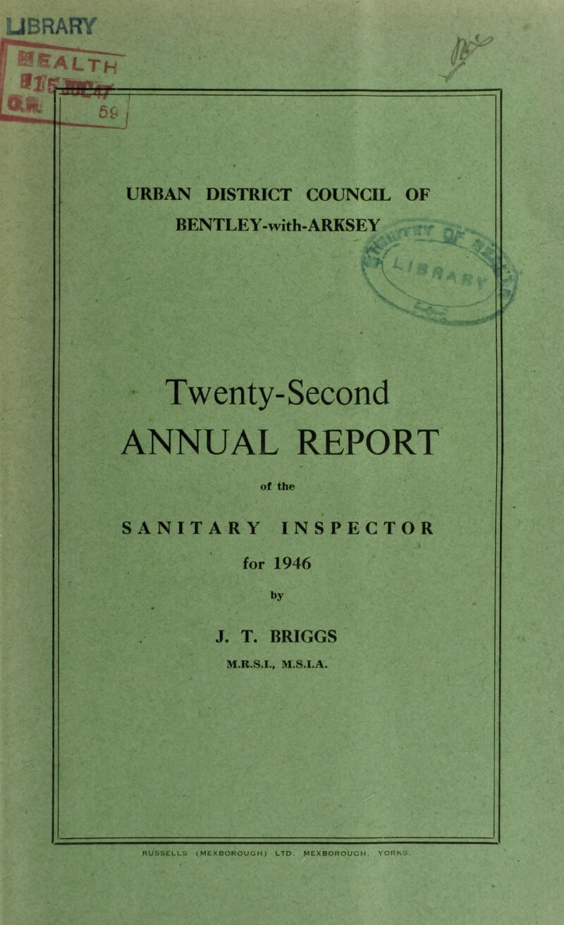 Health frEfeaptr /w V> / 59 URBAN DISTRICT COUNCIL OF BENTLEY-with-ARKSEY . «r Twenty-Second ANNUAL REPORT of the SANITARY INSPECTOR for 1946 by J. T. BRIGGS M.R.S.I., M.S.I.A. RUSSELLS (MEXBOROUGH) LTD. MEXBOROUGH. YORKS.