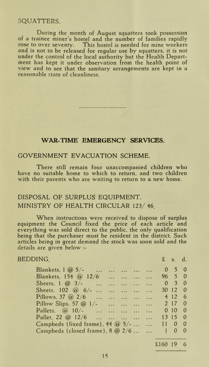 SQUATTERS. During the month of August squatters took possession of a trainee miner's hostel and the number of families rapidly rose to over seventy. This hostel is needed for mine workers and is not to be released for regular use by squatters, it is not under the control of the local authority but the Health Depart- ment has kept it under observation from the health point of view and to see that the sanitary arrangements are kept in a reasonable state of cleanliness. WAR-TIME EMERGENCY SERVICES. GOVERNMENT EVACUATION SCHEME. There still remain four unaccompanied children who have no suitable home to which to return, and two children with their parents who are waiting to return to a new home. DISPOSAL OF SURPLUS EQUIPMENT. MINISTRY OF HEALTH CIRCULAR 123/ 46. When instructions were received to dispose of surplus equipment the Council fixed the price of each article and everything was sold direct to the public, the only qualification being that the purchaser must be resident in the district. Such articles being in great demand the stock was soon sold and the details are given below :- BEDDING. Blankets, 1 @ 5/- Blankets, 154 @ 12/6 Sheets, 1 @ 3/- Sheets, 102 @ 6/- Pillows, 37 @ 2/6 Pillow Slips, 57 @ 1/- Pallets, @ 10/- Pallet, 22 @ 12/6 Campbeds (fixed frame), 44 @ 5/- Campbeds (closed frame), 8 @ 2/6 £ s. d. 0 5 0 96 5 0 0 3 0 30 12 0 4 12 6 2 17 0 0 10 0 13 15 0 11 0 0 1 0 0 15