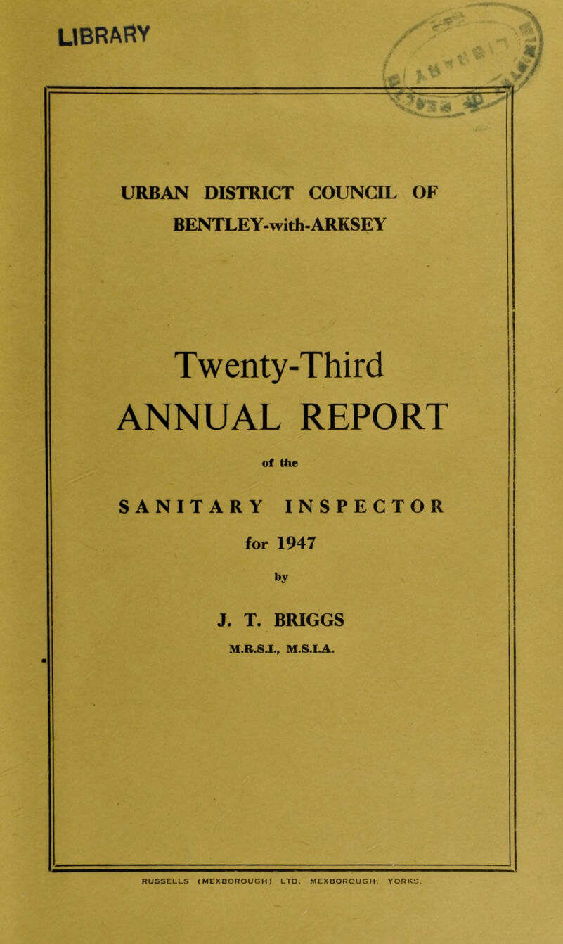 library y n '4 URBAN DISTRICT COUNCIL OF BENTLEY-with-ARKSEY Twenty-Third ANNUAL REPORT of the SANITARY INSPECTOR for 1947 by J. T. BRIGGS M.R.S.I., M.S.I.A. RUSSELLS (MEXBOROUGH) LTD. MEXBOROUGH. YORKS.