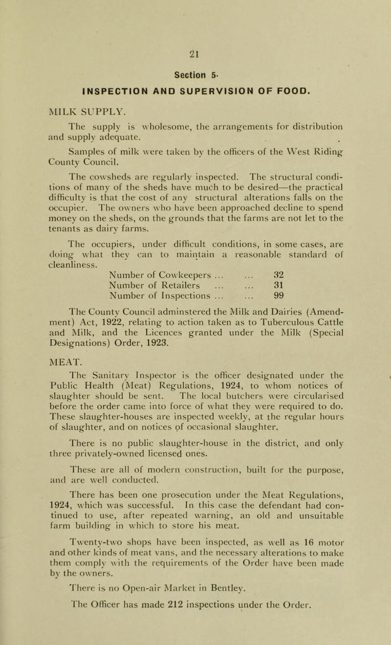 Section 5- INSPECTtON AND SUPERVISION OF FOOD. MILK SUPPLY. The supply is wholesome, the arrang’emenls for distribution and supply adequate. Samples of milk were taken by the officers of the West Riding County Council. The cowsheds are regularly inspected. Tlie structural condi- tions of many of the sheds have much to be desired—the practical difficulty is that the cost of any structural alterations falls on the occupier. The owners who have been approached decline to spend money on the sheds, on the grounds that the farms are not let to the tenants as dairy farms. The occupiers, under difficult conditions, in some cases, are doing what they can to maintain a reasonable standard of cleanliness. Number of Cowkeepers ... 32 Number of Retailers 31 Number of Inspections ... 99 The Countv Council adminstered the Milk and Dairies (Amend- ment) Act, 1922, relating to action taken as to Tuberculous Cattle and Milk, and the Licences granted under the Milk (Special Designations) Order, 1923. MEAT. The Sanitary Inspector is the officer designated under the Public Health (Meat) Regulations, 1924, to Avhom notices of slaughter should be sent. The local butchers were circularised before the order came into force of what they were required to do. These slaughter-houses are inspected weekly, at the regular hours of .slaughter, and on notices of occasional slaughter. There is no public slaughter-house in the district, and only three privately-owned licensed ones. These are all of modern construction, built for the purpose, and are well conducted. There has been one prosecution under the Meat Regulations, 1924, which was successful. In this case the defendant had con- tinued to use, after repeated warning, an old and unsuitable farm building in which to store his meat. Twenty-two shops have been inspected, as well as 16 motor and other kinds of meat vans, and the necessary alterations to make them comply with the requirements of the Order have been made by the owners. There is no Open-air Market in Bentley. The Officer has made 212 inspections under the Order.