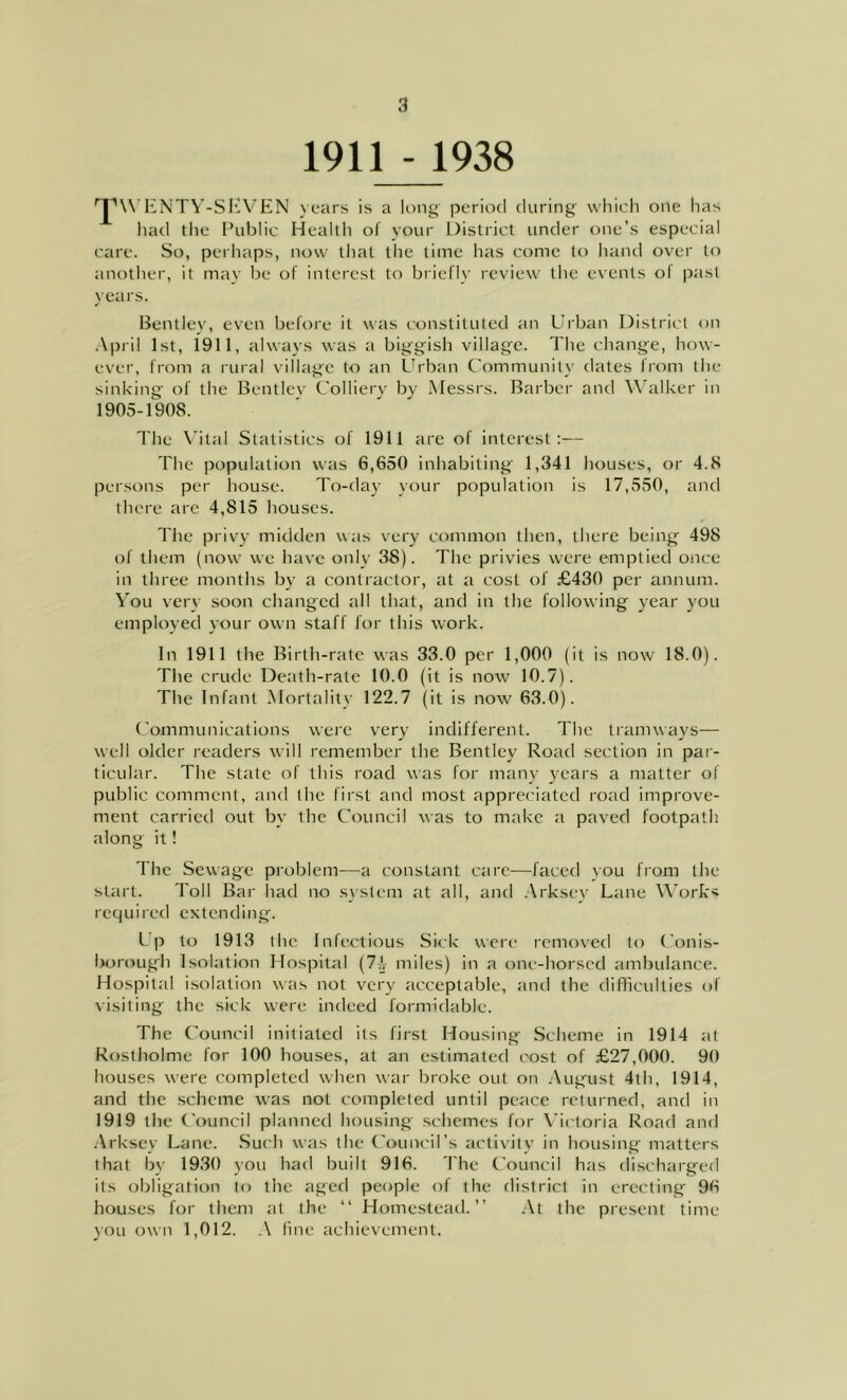 1911 - 1938 'JW ENTY-SEVEN years is a long period during which one has had the Public Health of your District under one’s especial care. So, perhaps, now that the time has come to hand over to another, it may be of interest to briefly review the events ol past years. Bentley, even before it was constituted an Urban District on April 1st, 1911, always was a biggish village. The change, how- ever, from a rural village to an Urban Community dates from the sinking of the Bentlev Colliery by Messrs. Barber and Walker in 1905-1908. The Vital Statistics of 1911 are of interest:— The population was 6,650 inhabiting 1,341 houses, or 4.8 persons per house. To-day your population is 17,550, and there are 4,815 houses. The privy midden was very common then, there being 498 of them (now we have only 38). The privies were emptied once in three months by a contractor, at a cost of £430 per annum. You very soon changed all that, and in the following year you employed your own staff for this work. In 1911 the Birth-rate was 33.0 per 1,000 (it is now 18.0). The crude Death-rate 10.0 (it is now 10.7). The Infant Mortality 122.7 (it is now 63.0). Communications were very indifferent. The tramways— well older readers will remember the Bentley Road section in par- ticular. The state of this road was for many years a matter of public comment, and the first and most appreciated road improve- ment carried out by the Council was to make a paved footpath along it! The Sewage problem—a constant care—faced you from the start. Toll Bar had no system at all, and Arkscv Lane Works required extending. Lp to 1913 the Infectious Sick were removed to Conis- borough Isolation Hospital (7)r miles) in a one-horsed ambulance. Hospital isolation was not very acceptable, and the difficulties of visiting the sick were indeed formidable. The Council initiated its first Housing Scheme in 1914 at Rostholme for 100 houses, at an estimated cost of £27,000. 90 houses were completed when war broke out on August 4th, 1914, and the scheme was not completed until peace returned, and in 1919 the Council planned housing schemes for Victoria Road and Arksey Lane. Such was the Council’s activity in housing matters that by 1930 you had built 916. The Council has discharged its obligation to the aged people of the district in erecting 96 houses for them at the “ Homestead.” At the present time you own 1,012. A fine achievement.