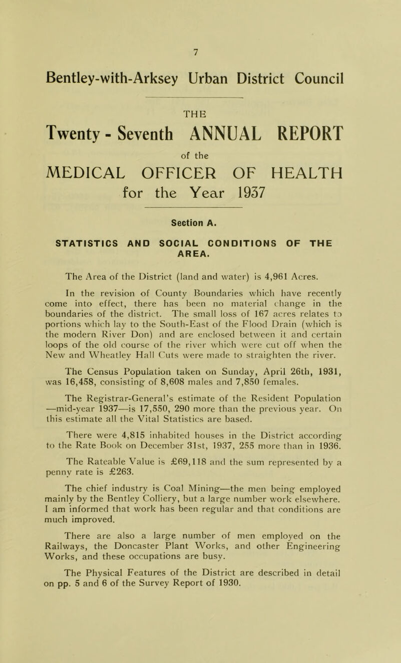 Bentley-with-Arksey Urban District Council THE Twenty - Seventh ANNUAL REPORT of the MEDICAL OFFICER OF HEALTH for the Year 1937 Section A. STATISTICS AND SOCIAL CONDITIONS OF THE AREA. The Area of the District (land and water) is 4,961 Acres. In the revision of County Boundaries which have recently come into effect, there has been no material change in the boundaries of the district. The small loss of 167 acres relates to portions which lay to the South-East of the Flood Drain (which is the modern River Don) and are enclosed between it and certain loops of the old course of the river which were cut off when the New and Wheatley Hall Cuts were made to straighten the river. The Census Population taken on Sunday, April 26th, 1931, was 16,458, consisting of 8,608 males and 7,850 females. The Registrar-General’s estimate of the Resident Population —mid-year 1937—is 17,550, 290 more than the previous year. On this estimate all the Vital Statistics are based. There were 4,815 inhabited houses in the District according to the Rate Book on December 31st, 1937, 255 more than in 1936. The Rateable Value is £69,118 and the sum represented by a penny rate is £263. The chief industry is Coal Mining—the men being employed mainly by the Bentley Colliery, but a large number work elsewhere. I am informed that work has been regular and that conditions are much improved. There are also a large number of men employed on the Railways, the Doncaster Plant Works, and other Engineering Works, and these occupations are busy. The Physical Features of the District are described in detail on pp. 5 and 6 of the Survey Report of 1930.