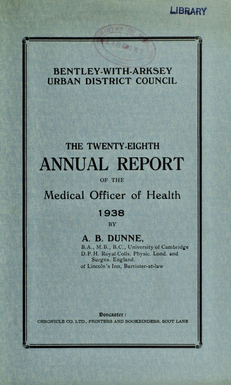 library BENTLEY-WITH-ARKSEY URBAN DISTRICT COUNCIL THE TWENTY-EIGHTH ANNUAL REPORT OF THE Medical Officer of Health 1938 BY A. B. DUNNE, B. A., M.B., B.C., University of Cambridge D.P.H. Royal Colls. Physic. Lond. and Surgns. England, of Lincoln’s Inn, Barrister-at-law Doncaster: CHRONICLE CO. LTD., PRINTERS AND BOOKBINDERS, SCOT LANE