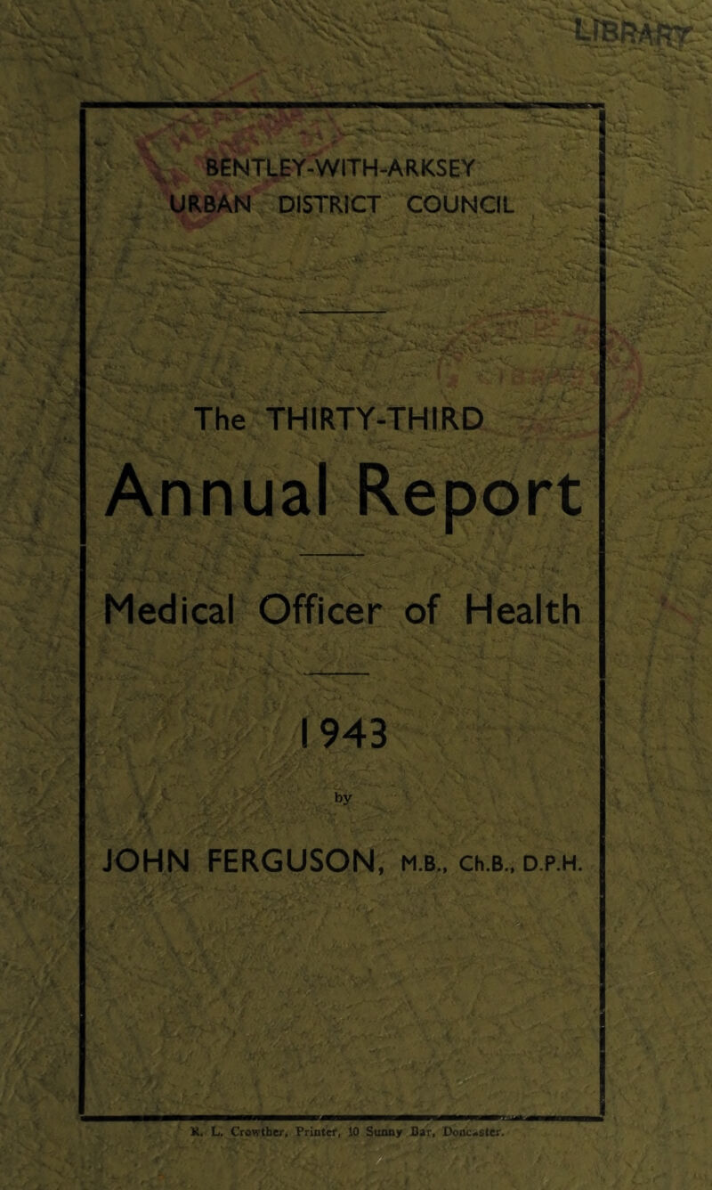 n ' ' . > ^ - feENTl^Y-WlTH-ARKSEY URBAN DISTRICT COUNCIL - >>, The THIRTY-THIRD Annual Report Medical Officer of Health 1943 by JOHN FERGUSON, m.b., ch.B.. d.p.h. -•A - ■ t;. ■ ^ V.. 'w. *■ '^-1 . ' v‘- , ■ A-- .V v- fif J..-, - ;■ c„ 4 K. L. Crowther, Priatef, 10 Suony Sar. Dooicastcr.