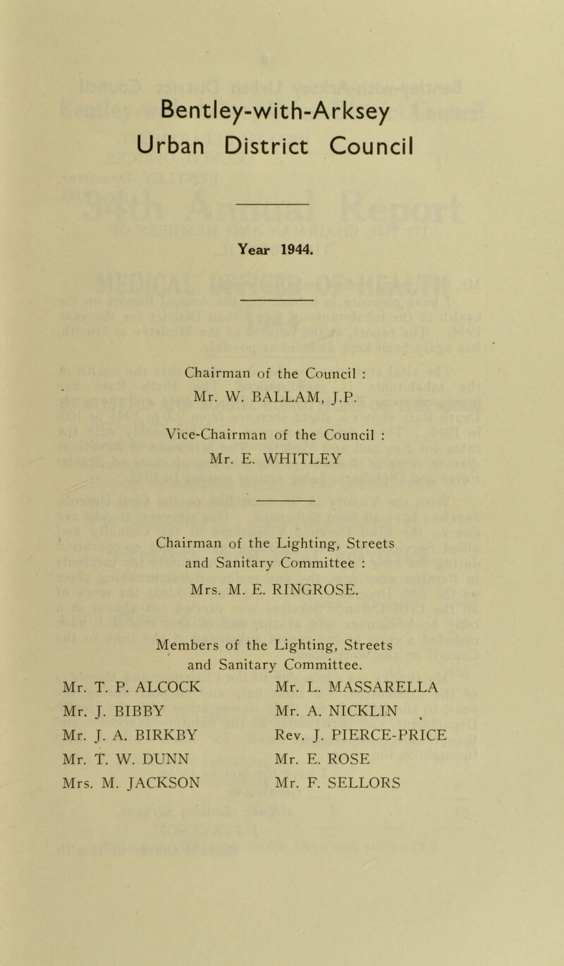 Bentley-with-Arksey Urban District Council Year 1944. Chairman of the Council : Mr. W. BALLAM, J.P. Vice-Chairman of the Council : Mr. E. WHITLEY Chairman of the Lighting, Streets and Sanitary Committee : Mrs. M. E. RINGROSE. Members of the Lighting, Streets and Sanitary Committee. Mr. T. P. ALCOCK Mr. J. BIBBY Mr. L. MASSARELLA Mr. A. NICKLIN Rev. J. PIERCE-PRICE Mr. E. ROSE Mr. F. SELLORS Mr. J. A. BIRKBY Mr. T. W. DUNN Mrs. M. JACKSON