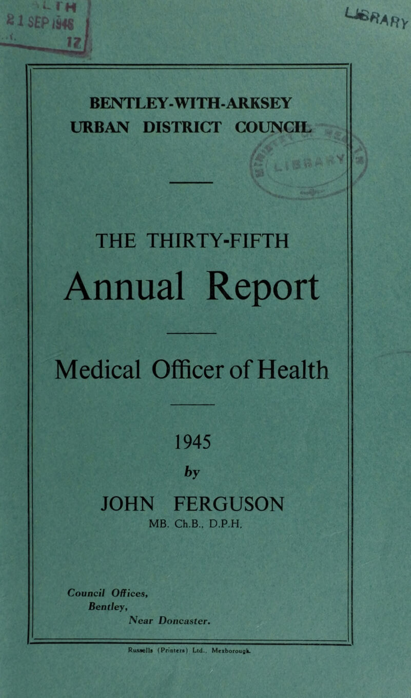 BENTLEY-WITH-ARKSEY URBAN DISTRICT COUNCIL THE THIRTY-FIFTH Annual Report Medical Officer of Health 1945 by JOHN FERGUSON MB. Ch.B., D.P.H. Council Offices, Bentley, Near Doncaster. RuAselU (Printer!) Ltd., Meiborougk.