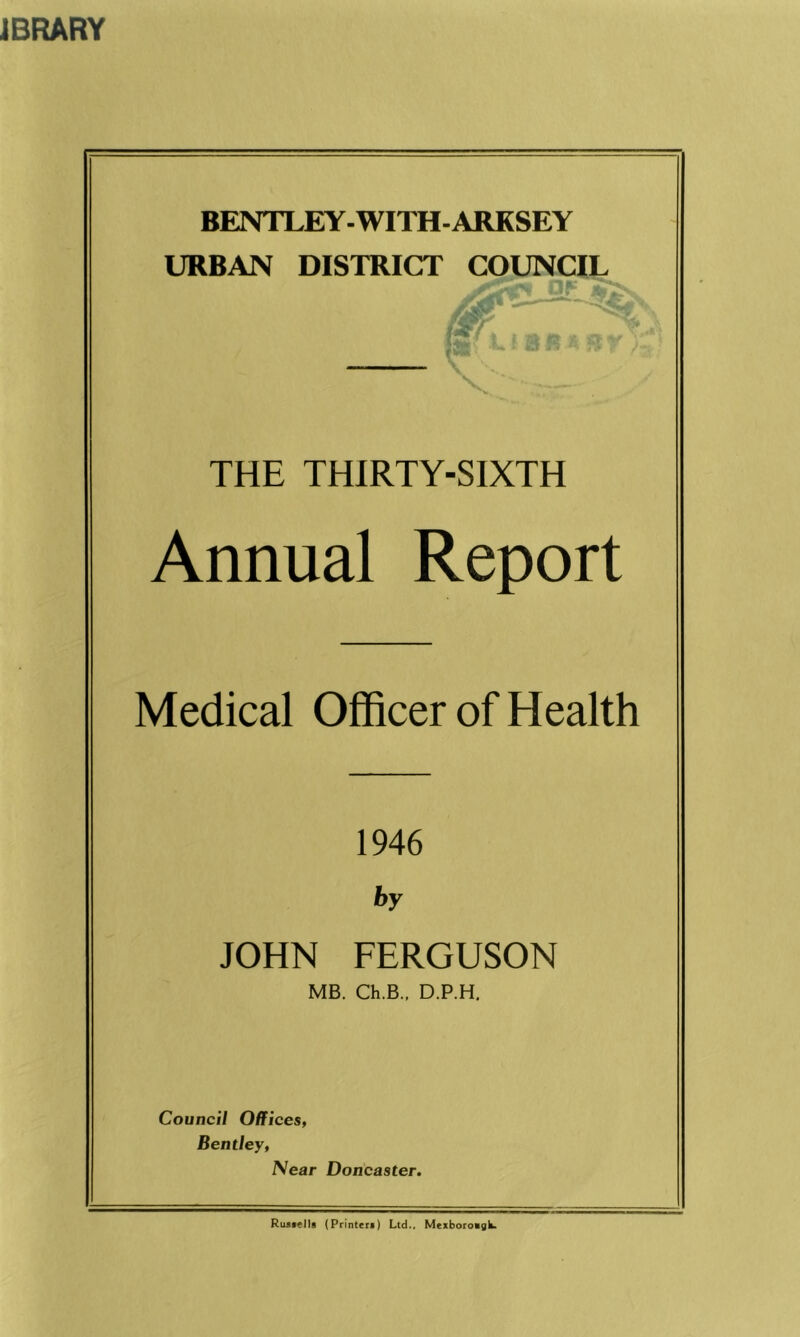 BENTLEY-WITH-ARKSEY URBAN DISTRICT THE THIRTY-SIXTH Annual Report Medical Officer of Health 1946 by JOHN FERGUSON MB. Ch.B., D.P.H. Council Offices, Bentley, Near Doncaster. Resells (Printer*) Ltd., Mexboroagk.