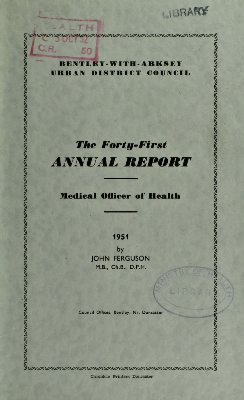 -»•«' raRAFOP IK GMT LEY-WITH - ARK SKY UR B AM DISTRICT COUNCIL The Forty-First ANNUAL REPORT Medical Officer of Health 1951 by JOHN FERGUSON M.B., Ch.B., D.P.H. Council Offices, Bentley, Nr. Doncaster Chronicle Printers Doncaster