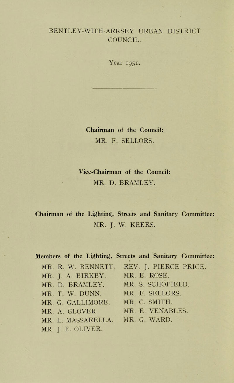 COUNCIL. Chairman Members MR. R. MR. J. MR. D. MR. T. MR. G. MR. A. MR. L. MR. J. Year 1951. Chairman of the Council: MR. F. SELLORS. Vice-Chairman of the Council: MR. D. BRAMLEY. of the Lighting, Streets and Sanitary Committee: MR. J. W. KEERS. jf the Lighting, Streets and Sanitary Committee: W. BENNETT. REV. J. PIERCE PRICE. A. BIRKBY. MR. E. ROSE. BRAMLEY. MR. S. SCHOFIELD. W. DUNN. GALL! MORE. GLOVER. MASSARELLA. E. OLIVER. MR. F. SELLORS. MR. C. SMITH. MR. E. VENABLES. MR. G. WARD.